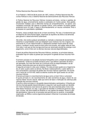 Política Nacional dos Recursos Hídricos
A Lei Federal n. 9433 de 08 de janeiro de 1997, instituiu a Política Nacional dos Re-
cursos Hídricos e criou o Sistema Nacional de Gerenciamento dos Recursos Hídricos.
A Política Nacional de Recursos Hídricos incorpora princípios, normas e padrões de
gestão da água universalmente aceitos e praticados em muitos países. Esta gestão,
envolvendo múltiplos usos e diferentes formas de compartilhamento, vai operar uma
verdadeira revolução não apenas na gestão hídrica, como também na própria gestão
ambiental como um todo. A água é reconhecidamente um recurso vulnerável, finito e
já escasso em quantidade e qualidade.
Portanto, nessa condição trata-se de um bem econômico. Por isso, é fundamental que
se disponha de instrumentos legais, essenciais ao equilíbrio da oferta e da demanda
para garantir o desenvolvimento sustentável.
Até então, não existia qualquer penalidade ou restrição a empresas de saneamento,
indústrias ou propriedades rurais que despejam seus resíduos nos rios e lagoas, con-
taminando-os. O uso indiscriminado e o desperdício também fazem parte de nossa
cultura, e qualquer usuário sente-se dono para tirar proveito, sem pagar nada por isso.
Com esta, o uso que se fizer da água terá que ser autorizado através da outorga e com
pagamento, como é feito com os demais recursos naturais disponibilizados.
O texto da política Nacional dos Recursos Hídricos, proclama, os princípios básicos
praticados hoje em todos os países que avançaram na gestão de seus recursos hídri-
cos:
O primeiro principio é o da adoção da bacia hidrográfica como unidade de planejamen-
to ambiental. Tendo-se os limites da bacia como o que define o perímetro da área a
ser planejada, fica mais fácil fazer-se o confronto entre as disponibilidades e as de-
mandas, essenciais para que se denomina balanço hídrico;
O segundo princípio é o dos usos múltiplos. Por este princípio quebra-se a hegemonia
de um setor usuário sobre os demais. No Brasil, tradicionalmente, o setor elétrico vi-
nha comandando o processo de gestão dos recursos hídricos superficiais. De acordo
com o texto da Lei n0 9.433, todos os setores usuários têm igual acesso ao uso dos
recursos hídricos;
O terceiro principio é o reconhecimento da água como um bem finito e vulnerável;
O quarto princípio é o do reconhecimento do valor econômico da água, indutor do uso
racional desse recurso natural, dado que serve de base à instituição da cobrança pela
utilização dos recursos hídricos;
O quinto e último principio é o da gestão descentralizada e participativa. A filosofia por
trás da chamada gestão descentralizada é a seguinte: tudo quanto pode ser decidido
em níveis hierárquicos mais baixos de governo não será resolvido pelos níveis mais
altos dessa hierarquia. Ou seja, o que pode ser decidido no âmbito de governos regio-
nais, e locais, não será tratado em Brasília ou nas capitais de estados. Quanto à ges-
tão participativa, trata-se de um processo que permite que os usuários, a sociedade
organizada, as ONGs e outros organismos possam influenciar no processo da tomada
de decisão;
45
 