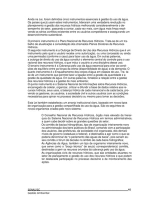 Ainda na Lei, foram definidos cinco instrumentos essenciais à gestão do uso da água.
Os países que já usam estes instrumentos, lideraram uma verdadeira revolução no
planejamento e gestão dos recursos hídricos melhorando consideravelmente o de-
sempenho do setor, passando a contar, cada vez mais, com água mais limpa resol-
vendo os sérios conflitos existentes entre os usuários competidores e assegurando um
desenvolvimento sustentável.
O primeiro instrumento é o Plano Nacional de Recursos Hídricos. Trata-se de um tra-
balho de atualização e consolidação dos chamados Planos Diretores de Recursos
Hídricos.
O segundo instrumento é a Outorga de Direito de Uso dos Recursos Hídricos que é um
instrumento pelo qual o usuário recebe urna autorização, ou uma concessão ou ainda
uma permissão (conforme o caso) para fazer uso da água. Em outras palavras,
a outorga de direito do uso da água constitui o elemento central do controle para o uso
racional dos recursos hídricos, o que induz o usuário a uma disciplina desse uso;
O terceiro instrumento é a Cobrança pelo uso da água essencial para criar as condi-
ções de equilíbrio entre as forças da oferta (disponibilidade de água) e da demanda; O
quarto instrumento é o Enquadramento dos corpos d’água em classes de uso, Tra- ta-
se de um instrumento que permite fazer a ligação entre a gestão da quantidade e a
gestão da qualidade da água. Em outras palavras, fortalece a relação entre a gestão
dos recursos hídricos e a gestão do meio ambiente;
O quinto instrumento é o Sistema Nacional de Informações sobre Recursos Hídricos,
encarregado de coletar, organizar, criticar e difundir a base de dados relativa aos re-
cursos hídricos, seus usos, o balanço hídrico de cada manancial e de cada bacia, pro-
vendo os gestores, os usuários, a sociedade civil e outros usuários com as condições
necessárias para opinar no processo decisório ou mesmo para tomar as decisões;
Esta Lei também estabeleceu um arranjo institucional claro, baseado em novos tipos
de organização para a gestão compartilhada do uso da água. São os seguintes os
novos organismos criados pelo novo sistema:
O Conselho Nacional de Recursos Hídricos, órgão mais elevado da hierar-
quia do Sistema Nacional de Recursos Hídricos em termos administrativos,
a quem cabe decidir sobre as grandes questões do setor;
Os comitês de bacias hidrográficas, tipo de organização inteiramente novo
na administração dos bens públicos do Brasil, contando com a participação
dos usuários, das prefeituras, da sociedade civil organizada, dos demais
níveis de governo (estaduais e federal), e destinados a agir como o que se
poderia denominar de “o parlamento das águas da bacia”, pois seriam es-
ses comitês o fórum de decisão no âmbito de cada bacia hidrográfica;
As Agências da Água, também um tipo de organismo inteiramente novo,
que serve como o “braço técnico” de seu(s) correspondente(s) comitês,
destinadas a gerir os recursos oriundos da cobrança pelo uso da água;
As organizações civis de recursos hídricos, que são entidades atuantes no
setor de planejamento e gestão do uso dos recursos hídricos e que podem
ter destacada participação no processo decisório e de monitoramento das
ações.
46
 