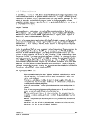D *
A Constituição Federal de 1988, definiu as competências com relação a gestão do meio
ambiente nas três esferas do governo: Federal Estadual e Municipal. Talvez al- gumas
determinações estejam um pouco equivocadas já que para algumas questões, fica difícil
saber de quem é a competência. Em outros casos, os órgãos das várias esferas,
degladiam-se para resolver a questão. Porém, no geral, cada órgão tem a sua função e
a cumpre da melhor forma.
Órgãos Federais
Preocupado com a repercussão internacional das teses discutidas na Conferência
Mundial sobre o Meio Ambiente, o governo federal criou em 16 de outubro de 1992, o
Ministério do Meio Ambiente - MMA, órgão de hierarquia superior, com o objetivo de
estruturar a política do meio ambiente no Brasil.
Porém, a hierarquia das competências ambientais federais é um pouco confusa, sendo
que existem muitos órgãos, setores, superintendências, etc. que realizam trabalhos
semelhantes. O MMA é o órgão máximo, mas o restante da hierarquização dos pode-
res não é clara.
Antes da criação do MMA, já havia surgido o Instituto Brasileiro do Meio Ambiente e dos
Recursos Naturais Renováveis - IBAMA, que foi criado pela Lei nº7.735, de 22 de
fevereiro de 1989 e foi formado pela fusão de quatro entidades brasileiras que traba-
lhavam na área ambiental: Secretaria do Meio Ambiente - SEMA; Superintendência da
Borracha - SUDHEVEA; Superintendência da Pesca – SUDEPE, e o Instituto Brasileiro
de Desenvolvimento Florestal - IBDF. Em 1990, foi criada a Secretaria do Meio Ambi-
ente (SEMAM), ligada à Presidência da República, que tinha no IBAMA seu órgão ge-
renciador da questão ambiental, responsável por formular, coordenar, executar e fazer
executar a Política Nacional do Meio Ambiente e da preservação, conservação e uso
racional, fiscalização, controle e fomento dos recursos naturais renováveis. A SEMAM já
foi extinta e hoje o IBAMA está vinculado ao MMA.
Os objetivos do IBAMA são:
Reduzir os efeitos prejudiciais e prevenir acidentes decorrentes da utiliza-
ção de agentes e produtos agrotóxicos, seus componentes e afins, bem
como seus resíduos;
Promover a adoção de medidas de controle de produção, utilização, co-
mercialização, movimentação e destinação de substâncias químicas e re-
síduos potencialmente perigosos;
Executar o controle e a fiscalização ambiental nos âmbitos regional e na-
cional;
Intervir nos processos de desenvolvimento geradores de significativo im-
pacto ambiental, nos âmbitos regional e nacional;
Monitorar as transformações do meio ambiente e dos recursos naturais;
executar ações de gestão, proteção e controle da qualidade dos recursos
hídricos;
Manter a integridade das áreas de preservação permanentes e das reser-
vas legais;
Ordenar o uso dos recursos pesqueiros em águas sob domínio da união;
Ordenar o uso dos recursos florestais nacionais;
47
 