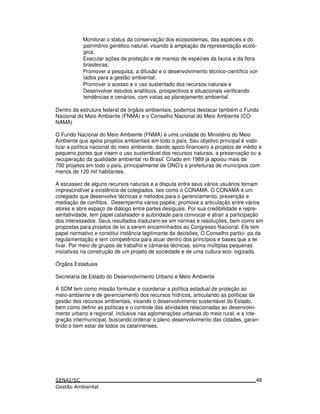 Monitorar o status da conservação dos ecossistemas, das espécies e do
patrimônio genético natural, visando à ampliação da representação ecoló-
gica;
Executar ações de proteção e de manejo de espécies da fauna e da flora
brasileiras;
Promover a pesquisa, a difusão e o desenvolvimento técnico-científico vol-
tados para a gestão ambiental;
Promover o acesso e o uso sustentado dos recursos naturais e
Desenvolver estudos analíticos, prospectivos e situacionais verificando
tendências e cenários, com vistas ao planejamento ambiental.
Dentro da estrutura federal de órgãos ambientais, podemos destacar também o Fundo
Nacional do Meio Ambiente (FNMA) e o Conselho Nacional do Meio Ambiente (CO-
NAMA)
O Fundo Nacional do Meio Ambiente (FNMA) é uma unidade do Ministério do Meio
Ambiente que apóia projetos ambientais em todo o país. Seu objetivo principal é viabi-
lizar a política nacional do meio ambiente, dando apoio financeiro a projetos de médio e
pequeno portes que visem o uso sustentável dos recursos naturais, a preservação ou a
recuperação da qualidade ambiental no Brasil. Criado em 1989 já apoiou mais de
700 projetos em todo o país, principalmente de ONG’s e prefeituras de municípios com
menos de 120 mil habitantes.
A escassez de alguns recursos naturais e a disputa entre seus vários usuários tornam
imprescindível a existência de colegiados, tais como o CONAMA. O CONAMA é um
colegiado que desenvolve técnicas e métodos para o gerenciamento, prevenção e
mediação de conflitos. Desempenha vários papéis: promove a articulação entre vários
atores e abre espaço de diálogo entre partes desiguais. Por sua credibilidade e repre-
sentatividade, tem papel catalisador e autoridade para convocar e atrair a participação
dos interessados. Seus resultados traduzem-se em normas e resoluções, bem como em
propostas para projetos de lei a serem encaminhados ao Congresso Nacional. Ele tem
papel normativo e constitui instância legitimante de decisões. O Conselho partici- pa da
regulamentação e tem competência para atuar dentro dos princípios e bases que a lei
fixar. Por meio de grupos de trabalho e câmaras técnicas, soma múltiplas pequenas
iniciativas na construção de um projeto de sociedade e de uma cultura eco- logizada.
Órgãos Estaduais
Secretaria de Estado do Desenvolvimento Urbano e Meio Ambiente
A SDM tem como missão formular e coordenar a política estadual de proteção ao
meio-ambiente e de gerenciamento dos recursos hídricos, articulando as políticas de
gestão dos recursos ambientais, visando o desenvolvimento sustentável do Estado,
bem como definir as políticas e o controle das atividades relacionadas ao desenvolvi-
mento urbano e regional, inclusive nas aglomerações urbanas do meio rural, e a inte-
gração intermunicipal, buscando ordenar o pleno desenvolvimento das cidades, garan-
tindo o bem estar de todos os catarinenses.
48
 
