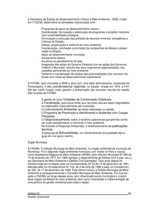 A Secretaria de Estado do Desenvolvimento Urbano e Meio Ambiente - SDM, criada
em 17/02/95, desenvolve as atividades relacionadas com:
Programas de apoio ao desenvolvimento urbano;
Coordenação, formulação e elaboração de programas e projetos indutores
com sustentabilidade ecológica;
Formulação e execução das políticas de recursos minerais, energéticos e
hídricos do Estado;
Defesa, preservação e melhoria do meio ambiente;
Coordenação, orientação e promoção de campanhas de defesa e preser-
vação ecológica;
Apoio ao desenvolvimento municipal;
Saneamento básico;
Anuência ao parcelamento do solo;
Integração das ações do Governo Estadual com as ações dos Governos
Federal e Municipal, através dos seus organismos especializados, nas
questões pertinentes ao meio ambiente;
Fomento e coordenação da análise das potencialidades dos recursos ma-
teriais com vistas ao desenvolvimento sustentável.
A FATMA, está vinculada à SDM e atua com uma sede administrativa, localizada em
Florianópolis, e oito coordenadorias regionais, no Estado. Criada em 1975, a FAT-
MA tem como missão maior garantir a preservação dos recursos naturais do estado.
São funções da FATMA:
A gestão de cinco Unidades de Conservação Estaduais;
A Fiscalização, que busca evitar que recursos naturais sejam degradados
ou explorados irracionalmente até a extinção;
O Licenciamento Ambiental, de obras realizadas no estado;
O Programa de Prevenção e Atendimento a Acidentes com Cargas
Perigosas;
O Geoprocessamento, sobre o território catarinense que permite conhe-
cer suas características e monitorar o meio ambiente;
Os Estudos e Pesquisas Ambientais, e desenvolvimento de publicações
técnicas;
A pesquisa da Balneabilidade, um monitoramento da qualidade das á-
guas do mar para o banho.
Órgão Municipal
A FAEMA, Fundação Municipal de Meio Ambiente, é o órgão ambiental do município de
Blumenau. Foi o segundo órgão ambiental municipal a ser criado no País e nasceu
como Assessoria Especial do Meio Ambiente (AEMA), pelo Decreto Municipal Nº965 de
10 de fevereiro de 1977. Em 1989 agregou o departamento de Defesa Civil e pas- sou a
ser Secretaria do Meio Ambiente e Defesa Civil (Semadec). Dois anos depois foi
transformada em fundação pela Lei Complementar Nº23 de 19 de dezembro de 1991,
alterada pela Lei Complementar Nº124, de 4 de julho de 1996 e pela Lei Complemen-
tar 205, de 17 de dezembro de 1998. Esta última instituiu a Política Municipal de Meio
Ambiente e consequentemente o Conselho Municipal de Meio Ambiente. Por sua atu-
ação a FAEMA, ao longo desses anos, tem influenciado outros municípios a criarem
seus órgãos de defesa do meio ambiente, bem como incentivado a implementação de
uma política de gestão ambiental para toda a região.
49
 