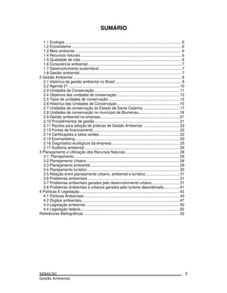 SUMÁRIO
1.1 Ecologia................................................................................................................ 6
1.2 Ecossistema ......................................................................................................... 6
1.3 Meio ambiente ...................................................................................................... 6
1.4 Recursos naturais................................................................................................. 6
1.5 Qualidade de vida................................................................................................. 6
1.6 Consciência ambiental.......................................................................................... 7
1.7 Desenvolvimento sustentável ............................................................................... 7
1.8 Gestão ambiental.................................................................................................. 7
2 Gestão Ambiental ........................................................................................................ 8
2.1 Histórico da gestão ambiental no Brasil ............................................................... 8
2.2 Agenda 21 .......................................................................................................... 10
2.3 Unidades de Conservação ................................................................................. 11
2.4 Objetivos das unidades de conservação ............................................................ 12
2.5 Tipos de unidades de conservação .................................................................... 12
2.6 Histórico das Unidades de Conservação............................................................ 15
2.7 Unidades de conservação do Estado de Santa Catarina ................................... 17
2.8 Unidades de conservação no município de Blumenau....................................... 18
2.9 Gestão ambiental na empresa............................................................................ 21
2.10 Procedimentos de gestão................................................................................. 21
2.11 Razões para adoção de práticas de Gestão Ambiental ................................... 22
2.13 Fontes de financiamento .................................................................................. 22
2.14 Certificações e selos verdes............................................................................. 22
2.15 Ecomarketing.................................................................................................... 25
2.16 Diagnóstico ecológicos da empresa................................................................. 25
2.17 Auditoria ambiental........................................................................................... 26
3 Planejamento e Utilização dos Recursos Naturais.................................................... 28
3.1. Planejamento..................................................................................................... 28
3.2 Planejamento Urbano ......................................................................................... 28
3.3 Planejamento ambiental ..................................................................................... 29
3.4 Planejamento turístico ........................................................................................ 30
3.5 Relação entre planejamento urbano, ambiental e turístico................................. 31
3.6 Problemas ambientais ........................................................................................ 31
3.7 Problemas ambientais gerados pelo desenvolvimento urbano .......................... 31
3.8 Problemas ambientais e urbanos gerados pelo turismo desordenado............... 41
4 Políticas E Legislação................................................................................................ 43
4.1 Políticas Ambientais ........................................................................................... 43
4.2 Órgãos ambientais.............................................................................................. 47
4.3 Legislação ambiental .......................................................................................... 50
4.4 Legislação federal............................................................................................... 50
Referências Bibliográficas ............................................................................................ 52
5
 