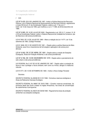 0 4*
0 4* = !
ƒ Leis
LEI Nº9.433, DE 8 DE JANEIRO DE 1997 - Institui a Política Nacional de Recursos
Hídricos, cria o Sistema Nacional de Gerenciamento de Recursos Hídricos, regulamenta
o inciso XIX do art. 21 da Constituição Federal, e altera o art. 1ºda Lei n.º
8.001, de 13 de março de 1990, que modificou a Lei n.º7.990, de 28 de dezembro de
1989.
LEI Nº9.985, DE 18 DE JULHO DE 2000 - Regulamenta o art. 225, § 1º, incisos I, II, III
e VII da Constituição Federal, institui o Sistema Nacional de Unidades de Conserva- ção
da Natureza e dá outras providências.
LEI N°7803, DE 15 DE JULHO DE 1989 – Altera a redação da Lei n°4771, de 15 de
setembro de 1965. (Código Florestal)
LEI N° 6938, DE 31 DE AGOSTO DE 1981. – Dispõe sobre a política Nacional do Meio
Ambiente, seus fins e mecanismos de formulação e aplicação e dá outras provi-
dências
LEI N°6.902, DE 27 DE ABRIL DE 1981.- Dispõe sobre a criação de Estações
Ecológicas, Áreas de Proteção Ambiental, e dá outras providências.
LEI Nº6.766, DE 19 DE DEZEMBRO DE 1979 - Dispõe sobre o parcelamento do
solo urbano e dá outras providências.
LEI FEDERAL Nα 5.197 DE 03 DE JANEIRO DE 1967 - Dispõe sobre a proteção da
fauna e visa a proteger a fauna silvestre, bem como os ninhos, abrigos e criadouros
naturais.
LEI N°4771, DE 15 DE SETEMBRO DE 1965 – Institui o Novo Código Florestal
Decretos
DECRETO FEDERAL Nα 89336 DE 31/01/1984 - Conceitua reservas ecológicas e
Áreas de Relevante Interesse Ecológico.
DECRETO FEDERAL Nα 98897 DE 30/01/1990 – Constitui reservas extrativistas. As
primeiras deste tipo foram criadas na região Amazônica, nas áreas de concentração
de castanheiras e seringueiras.
DECRETO FEDERAL Nα 99274 DE 06/06/1990 - Regulamenta áreas de proteção
ambiental e as estações ecológicas.
50
 