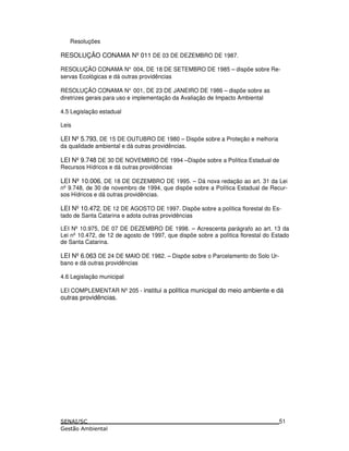 Resoluções
RESOLUÇÃO CONAMA Nº011 DE 03 DE DEZEMBRO DE 1987.
RESOLUÇÃO CONAMA N° 004, DE 18 DE SETEMBRO DE 1985 – dispõe sobre Re-
servas Ecológicas e dá outras providências
RESOLUÇÃO CONAMA N° 001, DE 23 DE JANEIRO DE 1986 – dispõe sobre as
diretrizes gerais para uso e implementação da Avaliação de Impacto Ambiental
4.5 Legislação estadual
Leis
LEI Nº5.793, DE 15 DE OUTUBRO DE 1980 – Dispõe sobre a Proteção e melhoria
da qualidade ambiental e dá outras providências.
LEI Nº9.748 DE 30 DE NOVEMBRO DE 1994 –Dispõe sobre a Política Estadual de
Recursos Hídricos e dá outras providências
LEI Nº10.006, DE 18 DE DEZEMBRO DE 1995. – Dá nova redação ao art. 31 da Lei
nº 9.748, de 30 de novembro de 1994, que dispõe sobre a Política Estadual de Recur-
sos Hídricos e dá outras providências.
LEI Nº10.472, DE 12 DE AGOSTO DE 1997. Dispõe sobre a política florestal do Es-
tado de Santa Catarina e adota outras providências
LEI Nº 10.975, DE 07 DE DEZEMBRO DE 1998. – Acrescenta parágrafo ao art. 13 da
Lei nº 10.472, de 12 de agosto de 1997, que dispõe sobre a política florestal do Estado
de Santa Catarina.
LEI Nº6.063 DE 24 DE MAIO DE 1982. – Dispõe sobre o Parcelamento do Solo Ur-
bano e dá outras providências
4.6 Legislação municipal
LEI COMPLEMENTAR Nº205 - institui a política municipal do meio ambiente e dá
outras providências.
51
 
