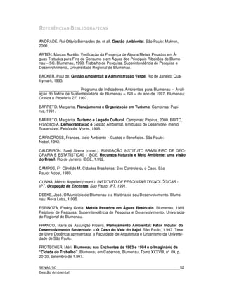 E $ . / /0 -) F $.
ANDRADE, Rui Otávio Bernardes de, et all. Gestão Ambiental. São Paulo: Makron,
2000.
ARTEN, Marcos Aurélio. Verificação da Presença de Alguns Metais Pesados em Á-
guas Tratadas para Fins de Consumo e em Águas dos Principais Ribeirões de Blume-
nau – SC. Blumenau, 1990. Trabalho de Pesquisa. Superintendência de Pesquisa e
Desenvolvimento, Universidade Regional de Blumenau.
BACKER, Paul de. Gestão Ambiental: a Administração Verde. Rio de Janeiro: Qua-
litymark, 1995.
___________________. Programa de Indicadores Ambientais para Blumenau – Avali-
ação do Índice de Sustentabilidade de Blumenau – ISB – do ano de 1997. Blumenau:
Gráfica e Papelaria ZF, 1997.
BARRETO, Margarita. Planejamento e Organização em Turismo. Campinas: Papi-
rus, 1991.
BARRETO, Margarita. Turismo e Legado Cultural. Campinas: Papirus, 2000. BRITO,
Francisco A. Democratização e Gestão Ambiental. Em busca do Desenvolvi- mento
Sustentável. Petrópolis: Vozes, 1998.
CAIRNCROSS, Frances. Meio Ambiente – Custos e Benefícios. São Paulo:
Nobel, 1992.
CALDEIRON, Sueli Sirena (coord.). FUNDAÇÃO INSTITUTO BRASILEIRO DE GEO-
GRAFIA E ESTATÍSTICAS - IBGE. Recursos Naturais e Meio Ambiente: uma visão
do Brasil. Rio de Janeiro: IBGE, 1.992.
CAMPOS, F° Cândido M. Cidades Brasileiras: Seu Controle ou o Caos. São
Paulo: Nobel, 1989.
CUNHA, Márcio Angelieri (coord.). INSTITUTO DE PESQUISAS TECNOLÓGICAS -
IPT. Ocupação de Encostas. São Paulo: IPT, 1991.
DEEKE, José. O Município de Blumenau e a História de seu Desenvolvimento. Blume-
nau: Nova Letra, 1.995.
ESPINOZA, Freddy Goitia. Metais Pesados em Águas Residuais. Blumenau, 1989.
Relatório de Pesquisa. Superintendência de Pesquisa e Desenvolvimento, Universida-
de Regional de Blumenau.
FRANCO, Maria de Assunção Ribeiro. Planejamento Ambiental: Fator Indutor do
Desenvolvimento Sustentado – O Caso do Vale do Itajaí. São Paulo, 1.997. Tese
de Livre Docência apresentada à Faculdade de Arquitetura e Urbanismo da Universi-
dade de São Paulo.
FROTSCHER, Méri. Blumenau nas Enchentes de 1983 e 1984 e o Imaginário da
“Cidade do Trabalho”. Blumenau em Cadernos, Blumenau, Tomo XXXVIII, n° 09, p.
20-30, Setembro de 1.997.
52
 