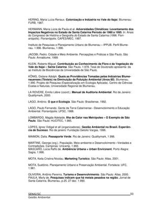 HERING, Maria Luíza Renaux. Colonização e Indústria no Vale do Itajaí. Blumenau:
FURB, 1987.
HERMANN, Maria Lúcia de Paula et al. Adversidades Climáticas: Levantamento dos
Impactos Negativos no Estado de Santa Catarina Período de 1980 a 1995. In: Anais
do Congresso de História e Geografia do Estado de Santa Catarina (1996: Flori-
anópolis). Florianópolis: CAPES/MEC, 1997.
Instituto de Pesquisas e Planejamento Urbano de Blumenau – IPPUB. Perfil Blume-
nau. 1.996. Blumenau, 1.996.
JACOBI, Pedro. Cidade e Meio Ambiente. Percepções e Práticas e São Paulo. São
Paulo: Annablume, 1999.
KLEIN, Roberto Miguel. Contribuição ao Conhecimento da Flora e da Vegetação do
Vale do Itajaí – Santa Catarina. São Paulo. 1.978. Tese de Doutorado apresenta- da
ao Instituto de Biociências da Universidade de São Paulo.
KÖNIG, Gislane Adolph. Quais as Providências Tomadas pelas Indústrias Blume-
nauenses (Têxteis) na Diminuição da Poluição Ambiental (Anos 80). Blumenau.
1.990. Projeto de Pesquisa (Especialização em Ecologia Aplicada). Centro de Ciências
Exatas e Naturais, Universidade Regional de Blumenau.
LA ROVERE, Emílio Lèbre (coord.). Manual de Auditoria Ambiental. Rio de Janeiro:
Qualitymark, 2000.
LAGO, Antônio. O que é Ecologia. São Paulo: Brasiliense, 1992.
LAGO, Paulo Fernando. Gente da Terra Catarinense - Desenvolvimento e Educação
Ambiental. Florianópolis: UFSC, 1988.
LOMBARDO, Magda Adelaide. Ilha de Calor nas Metrópoles – O Exemplo de São
Paulo. São Paulo: HUCITEC, 1.985.
LOPES, Ignez Vidigal et all (organizadores). Gestão Ambiental no Brasil. Experiên-
cia de Sucesso. Rio de janeiro: Fundação Getúlio Vargas, 1996.
MAIMON, Dalia. Passaporte Verde. Rio de Janeiro: Qualitymark, 1.996.
MARTINE, George (org.). População, Meio-ambiente e Desenvolvimento –Verdades e
Contradições. Campinas: Unicamp, 1.993.
MASCARÓ, Lúcia Raffo de. Ambiência Urbana = Urban Environent. Porto Alegre:
Sagra, 1.996.
MOTA, Keila Cristina Nicolau. Marketing Turístico. São Paulo: Atlas, 2001.
MOTA, Suetônio. Planejamento Urbano e Preservação Ambiental. Fortaleza: UFC,
1.981.
OLIVEIRA, Antônio Pererira. Turismo e Desenvolvimento. São Paulo: Atlas, 2000.
PAULA, Marly de. Pesquisas indicam que há metais pesados na região. Jornal de
Santa Catarina, Blumenau, p.25, 27 dez. 1.990.
53
 