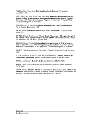 PIAZZA, Walter Fernando. A Colonização de Santa Catarina. Florianópolis:
Lunardelli, 1.988.
REFOSCO, Júlio César; SOZNOSKI, Júlio César. Avaliação Multitemporal da Co-
bertura do Solo do Município de Blumenau através de Sensoriamento Remoto.
Blumenau, 1997. Relatório de Pesquisa. Programa de Incentivo à Pesquisa (PIPe),
Universidade Regional de Blumenau.
REIS, Maurício J. L. ISO 14.000 – Um novo desafio para a sua Competitividade.
Rio de Janeiro: Qualitymark, 1995.
SACHS, Ignacy. Estratégias de Transição para o Século XXI. São Paulo: Studio
Nobel, 1923.
SANTOS, Gilberto Friedenreich. Vale do Garcia (Blumenau – SC): episódios pluvi-
ais críticos e suas repercussões no espaço urbano. Revistas de Estudos Ambien-
tais, Blumenau, v.1, n.1, 96-117, jan/abr 1999.
SIEBERT, Claudia Freitas. Estruturação e Desenvolvimento da Rede Urbana do
Vale do Itajaí. Blumenau, 1995. Monografia (Especialização em Engenharia Urbana e
Ambiental). Coordenadoria de Pós-graduação, Universidade Regional de Blumenau.
SINGER, Paul. Desenvolvimento Econômico e Evolução Urbana. São Paulo: Nacional,
1968.
SOUZA, Roberto P. de Souza e Mills, Jon (coordenadores). Conflitos Jurídicos, e-
conômicos e Ambientais. Maringá: Universidade Estadual de Maringá, 1995.
SPIRN, Anne Whiston. O Jardim de Granito. São Paulo: EDUSP, 1995.
VIDOR, Vilmar. Indústria e Urbanização no Nordeste de Santa Catarina. Blumenau:
FURB, 1995.
VIEIRA, Rafaela. Sistema Urbano de Unidades de Conservação para a Cidade de
Blumenau. Florianópolis. Trabalho Acadêmico. Centro Tecnológico, Departamento de
Arquitetura e Urbanismo, Universidade Federal de Santa Catarina.
54
 