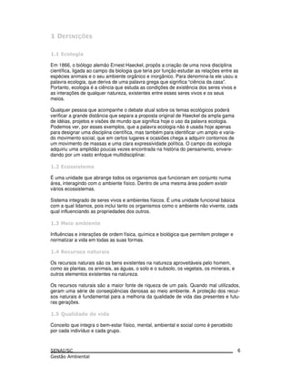 Em 1866, o biólogo alemão Ernest Haeckel, propôs a criação de uma nova disciplina
científica, ligada ao campo da biologia que teria por função estudar as relações entre as
espécies animais e o seu ambiente orgânico e inorgânico. Para denomina-la ele usou a
palavra ecologia, que deriva de uma palavra grega que significa “ciência da casa”.
Portanto, ecologia é a ciência que estuda as condições de existência dos seres vivos e
as interações de qualquer natureza, existentes entre esses seres vivos e os seus
meios.
Qualquer pessoa que acompanhe o debate atual sobre os temas ecológicos poderá
verificar a grande distância que separa a proposta original de Haeckel da ampla gama
de idéias, projetos e visões de mundo que significa hoje o uso da palavra ecologia.
Podemos ver, por esses exemplos, que a palavra ecologia não é usada hoje apenas
para designar uma disciplina científica, mas também para identificar um amplo e varia-
do movimento social, que em certos lugares e ocasiões chega a adquirir contornos de
um movimento de massas e uma clara expressividade política. O campo da ecologia
adquiriu uma amplidão poucas vezes encontrada na história do pensamento, envere-
dando por um vasto enfoque multidisciplinar.
É uma unidade que abrange todos os organismos que funcionam em conjunto numa
área, interagindo com o ambiente físico. Dentro de uma mesma área podem existir
vários ecossistemas.
Sistema integrado de seres vivos e ambientes físicos. É uma unidade funcional básica
com a qual lidamos, pois inclui tanto os organismos como o ambiente não vivente, cada
qual influenciando as propriedades dos outros.
Influências e interações de ordem física, química e biológica que permitem proteger e
normatizar a vida em todas as suas formas.
Os recursos naturais são os bens existentes na natureza aproveitáveis pelo homem,
como as plantas, os animais, as águas, o solo e o subsolo, os vegetais, os minerais, e
outros elementos existentes na natureza.
Os recursos naturais são a maior fonte de riqueza de um país. Quando mal utilizados,
geram uma série de conseqüências danosas ao meio ambiente. A proteção dos recur-
sos naturais é fundamental para a melhoria da qualidade de vida das presentes e futu-
ras gerações.
! ! ! "!
Conceito que integra o bem-estar físico, mental, ambiental e social como é percebido
por cada indivíduo e cada grupo.
6
 