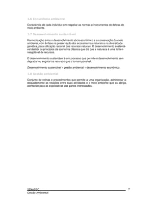 # $ %
Consciência de cada indivíduo em respeitar as normas e instrumentos de defesa do
meio ambiente.
& " " '"
Harmonização entre o desenvolvimento sócio-econômico e a conservação do meio
ambiente, com ênfase na preservação dos ecossistemas naturais e na diversidade
genética, para utilização racional dos recursos naturais. O desenvolvimento sustentá-
vel destrói os princípios da economia clássica que diz que a natureza é uma fonte i-
nesgotável de recursos.
O desenvolvimento sustentável é um processo que permite o desenvolvimento sem
degradar ou esgotar os recursos que o tornam possível.
Desenvolvimento sustentável = gestão ambiental + desenvolvimento econômico.
( ) *
Conjunto de rotinas e procedimentos que permite a uma organização, administrar a-
dequadamente as relações entre suas atividades e o meio ambiente que as abriga,
atentando para as expectativas das partes interessadas.
7
 