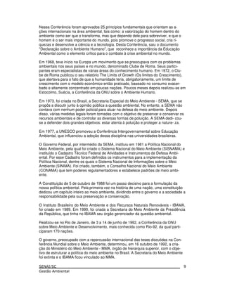 Nessa Conferência foram aprovados 25 princípios fundamentais que orientam as a-
ções internacionais na área ambiental, tais como: a valorização do homem dentro do
ambiente como ser que o transforma, mas que depende dele para sobreviver, e que o
homem é o ser mais importante do mundo, pois promove o progresso social, cria ri-
quezas e desenvolve a ciência e a tecnologia. Desta Conferência, saiu o documento
"Declaração sobre o Ambiente Humano", que reconhece a importância da Educação
Ambiental como o elemento crítico para o combate à crise ambiental no mundo.
Em 1968, teve início na Europa um movimento que se preocupava com os problemas
ambientais nos seus países e no mundo, denominado Clube de Roma. Seus partici-
pantes eram especialistas de várias áreas do conhecimento humano. Em 1972, o Clu-
be de Roma publicou o seu relatório The Limits of Growth (Os limites do Crescimento),
que alertava para o fato de que a humanidade teria, obrigatoriamente, um limite de
crescimento com o modelo econômico então praticado, baseado no consumo exacer-
bado e altamente concentrado em poucas nações. Poucos meses depois realizou-se em
Estocolmo, Suécia, a Conferência da ONU sobre o Ambiente Humano.
Em 1973, foi criada no Brasil, a Secretaria Especial do Meio Ambiente - SEMA, que se
propôs a discutir junto à opinião pública a questão ambiental. No entanto, a SEMA não
contava com nenhum poder policial para atuar na defesa do meio ambiente. Depois
disso, várias medidas legais foram tomadas com o objetivo de preservar e conservar os
recursos ambientais e de controlar as diversas formas de poluição. A SEMA dedi- cou-
se a defender dois grandes objetivos: estar atenta à poluição e proteger a nature- za.
Em 1977, a UNESCO promoveu a Conferência Intergovernamental sobre Educação
Ambiental, que influenciou a adoção dessa disciplina nas universidades brasileiras.
O Governo Federal, por intermédio da SEMA, instituiu em 1981 a Política Nacional do
Meio Ambiente, pela qual foi criado o Sistema Nacional do Meio Ambiente (SISNAMA) e
instituído o Cadastro Técnico Federal de Atividades e Instrumentos de Defesa Ambi-
ental. Por esse Cadastro foram definidos os instrumentos para a implementação da
Política Nacional, dentre os quais o Sistema Nacional de Informações sobre o Meio
Ambiente (SINIMA). Foi criado, também, o Conselho Nacional do Meio Ambiente
(CONAMA) que tem poderes regulamentadores e estabelece padrões de meio ambi-
ente.
A Constituição de 5 de outubro de 1988 foi um passo decisivo para a formulação da
nossa política ambiental. Pela primeira vez na história de uma nação, uma constituição
dedicou um capítulo inteiro ao meio ambiente, dividindo entre o governo e a sociedade a
responsabilidade pela sua preservação e conservação.
O Instituto Brasileiro do Meio Ambiente e dos Recursos Naturais Renováveis - IBAMA,
foi criado em 1989. Em 1990, foi criada a Secretaria do Meio Ambiente da Presidência
da República, que tinha no IBAMA seu órgão gerenciador da questão ambiental.
Realizou-se no Rio de Janeiro, de 3 a 14 de junho de 1992, a Conferência da ONU
sobre Meio Ambiente e Desenvolvimento, mais conhecida como Rio-92, da qual parti-
ciparam 170 nações.
O governo, preocupado com a repercussão internacional das teses discutidas na Con-
ferência Mundial sobre o Meio Ambiente, determinou, em 16 outubro de 1992, a cria-
ção do Ministério do Meio Ambiente - MMA, órgão de hierarquia superior, com o obje-
tivo de estruturar a política do meio ambiente no Brasil. A Secretaria do Meio Ambiente
foi extinta e o IBAMA ficou vinculado ao MMA.
9
 