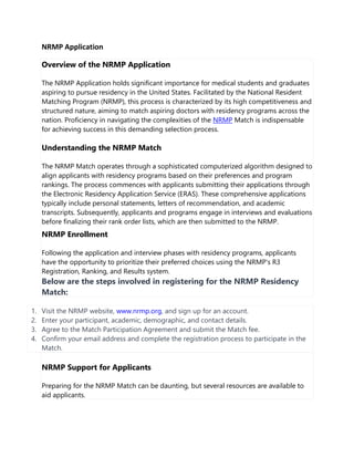 NRMP Application
Overview of the NRMP Application
The NRMP Application holds significant importance for medical students and graduates
aspiring to pursue residency in the United States. Facilitated by the National Resident
Matching Program (NRMP), this process is characterized by its high competitiveness and
structured nature, aiming to match aspiring doctors with residency programs across the
nation. Proficiency in navigating the complexities of the NRMP Match is indispensable
for achieving success in this demanding selection process.
Understanding the NRMP Match
The NRMP Match operates through a sophisticated computerized algorithm designed to
align applicants with residency programs based on their preferences and program
rankings. The process commences with applicants submitting their applications through
the Electronic Residency Application Service (ERAS). These comprehensive applications
typically include personal statements, letters of recommendation, and academic
transcripts. Subsequently, applicants and programs engage in interviews and evaluations
before finalizing their rank order lists, which are then submitted to the NRMP.
NRMP Enrollment
Following the application and interview phases with residency programs, applicants
have the opportunity to prioritize their preferred choices using the NRMP's R3
Registration, Ranking, and Results system.
Below are the steps involved in registering for the NRMP Residency
Match:
1. Visit the NRMP website, www.nrmp.org, and sign up for an account.
2. Enter your participant, academic, demographic, and contact details.
3. Agree to the Match Participation Agreement and submit the Match fee.
4. Confirm your email address and complete the registration process to participate in the
Match.
NRMP Support for Applicants
Preparing for the NRMP Match can be daunting, but several resources are available to
aid applicants.
 