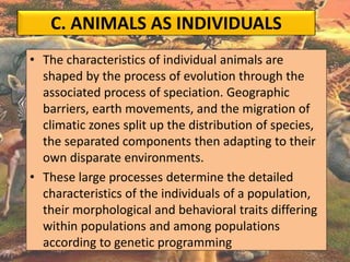 C. ANIMALS AS INDIVIDUALS
• The characteristics of individual animals are
shaped by the process of evolution through the
associated process of speciation. Geographic
barriers, earth movements, and the migration of
climatic zones split up the distribution of species,
the separated components then adapting to their
own disparate environments.
• These large processes determine the detailed
characteristics of the individuals of a population,
their morphological and behavioral traits differing
within populations and among populations
according to genetic programming
 