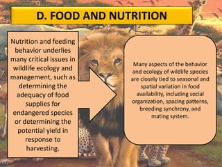 D. FOOD AND NUTRITION
Nutrition and feeding
behavior underlies
many critical issues in
wildlife ecology and
management, such as
determining the
adequacy of food
supplies for
endangered species
or determining the
potential yield in
response to
harvesting.
Many aspects of the behavior
and ecology of wildlife species
are closely tied to seasonal and
spatial variation in food
availability, including social
organization, spacing patterns,
breeding synchrony, and
mating system.
 
