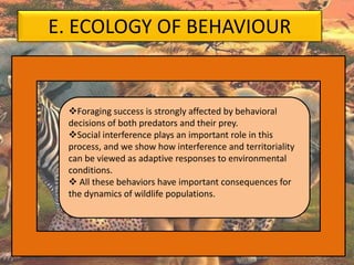 E. ECOLOGY OF BEHAVIOUR
Foraging success is strongly affected by behavioral
decisions of both predators and their prey.
Social interference plays an important role in this
process, and we show how interference and territoriality
can be viewed as adaptive responses to environmental
conditions.
 All these behaviors have important consequences for
the dynamics of wildlife populations.
 