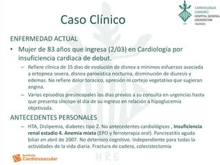 CARDIOLOGIA
Caso Clínico
ENFERMEDAD ACTUAL
• Mujer de 83 años que ingresa (2/03) en Cardiología por
insuficiencia cardiaca de debut.
– Refiere clínica de 15 dias de evolución de disnea a mínimos esfuerzos asociada
a ortopnea severa, disnea paroxística nocturna, disminución de diuresis y
edemas. No refiere dolor torácico, opresión ni cortejo vegetativo que sugieran
angina.
– Varios episodios presincopales los dias previos a su consulta en urgencias hasta
que presenta síncope el día de su ingreso en relación a hipoglucemia
objetivada.
ANTECEDENTES PERSONALES
– HTA, Dislipemia, diabetes tipo 2. No antecedentes cardiológicos , Insuficiencia
renal estadio 4. Anemia mixta (EPO y ferroterapia oral). Pancreatitis aguda
biliar en abril de 2007. No deterioro cognitivo. Independiente para todas la
actividades de la vida diaria. Fractura de cadera, colecistectomía
 