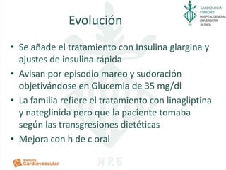 CARDIOLOGIA
Evolución
• Se añade el tratamiento con Insulina glargina y
ajustes de insulina rápida
• Avisan por episodio mareo y sudoración
objetivándose en Glucemia de 35 mg/dl
• La familia refiere el tratamiento con linagliptina
y nateglinida pero que la paciente tomaba
según las transgresiones dietéticas
• Mejora con h de c oral
 