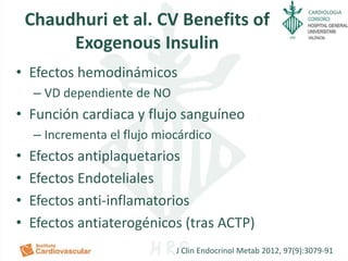 CARDIOLOGIA
Chaudhuri et al. CV Benefits of
Exogenous Insulin
• Efectos hemodinámicos
– VD dependiente de NO
• Función cardiaca y flujo sanguíneo
– Incrementa el flujo miocárdico
• Efectos antiplaquetarios
• Efectos Endoteliales
• Efectos anti-inflamatorios
• Efectos antiaterogénicos (tras ACTP)
J Clin Endocrinol Metab 2012, 97(9):3079-91
 