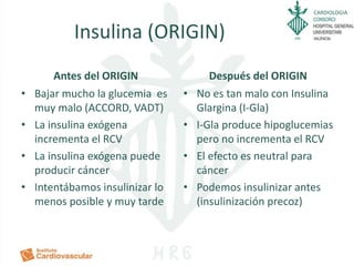 CARDIOLOGIA
Insulina (ORIGIN)
Antes del ORIGIN
• Bajar mucho la glucemia es
muy malo (ACCORD, VADT)
• La insulina exógena
incrementa el RCV
• La insulina exógena puede
producir cáncer
• Intentábamos insulinizar lo
menos posible y muy tarde
Después del ORIGIN
• No es tan malo con Insulina
Glargina (I-Gla)
• I-Gla produce hipoglucemias
pero no incrementa el RCV
• El efecto es neutral para
cáncer
• Podemos insulinizar antes
(insulinización precoz)
 