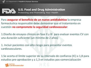 CARDIOLOGIA
Para asegurar el beneficio de un nuevo antidiabético la empresa
farmacéutica responsable debe demostrar que el tratamiento en
cuestión no compromete la seguridad cardiovascular:
1.Diseño de ensayos clínicos en fase II y III para evaluar eventos CV con
una duración suficiente (un mínimo de 2 años)
1. Incluir pacientes con alto riesgo para presentar eventos
cardiovasculares.
1.Se acorta el límite superior de su intervalo de confianza (IC) a 1,8 para
estudios pre-aprobación y a 1,3 en estudios pos-comercialización
 