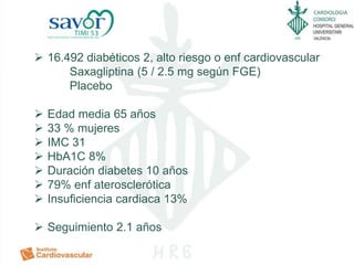 CARDIOLOGIA
 16.492 diabéticos 2, alto riesgo o enf cardiovascular
Saxagliptina (5 / 2.5 mg según FGE)
Placebo
 Edad media 65 años
 33 % mujeres
 IMC 31
 HbA1C 8%
 Duración diabetes 10 años
 79% enf aterosclerótica
 Insuficiencia cardiaca 13%
 Seguimiento 2.1 años
 