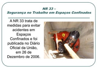 NR 33 –
Segurança no Trabalho em Espaços Confinados
A NR 33 trata de
medidas para evitar
acidentes em
Espaços
Confinados e foi
publicada no Diário
Oficial da União,
em 26 de
Dezembro de 2006.
 