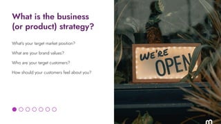What is the business
(or product) strategy?
What’s your target market position?
What are your brand values?
Who are your t...