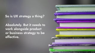 So is UX strategy a thing?
Absolutely. But it needs to
work alongside product
or business strategy to be
effective.
 