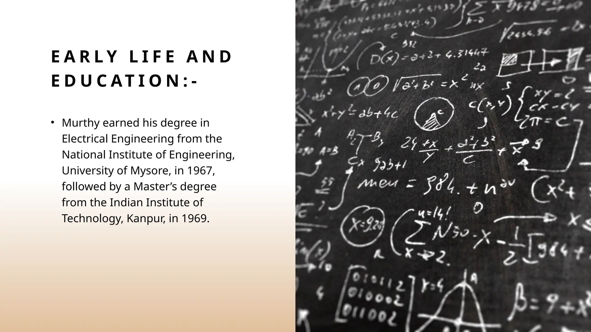 E A R L Y L I F E A N D
E D U C AT I O N : -
• Murthy earned his degree in
Electrical Engineering from the
National Institute of Engineering,
University of Mysore, in 1967,
followed by a Master’s degree
from the Indian Institute of
Technology, Kanpur, in 1969.
 