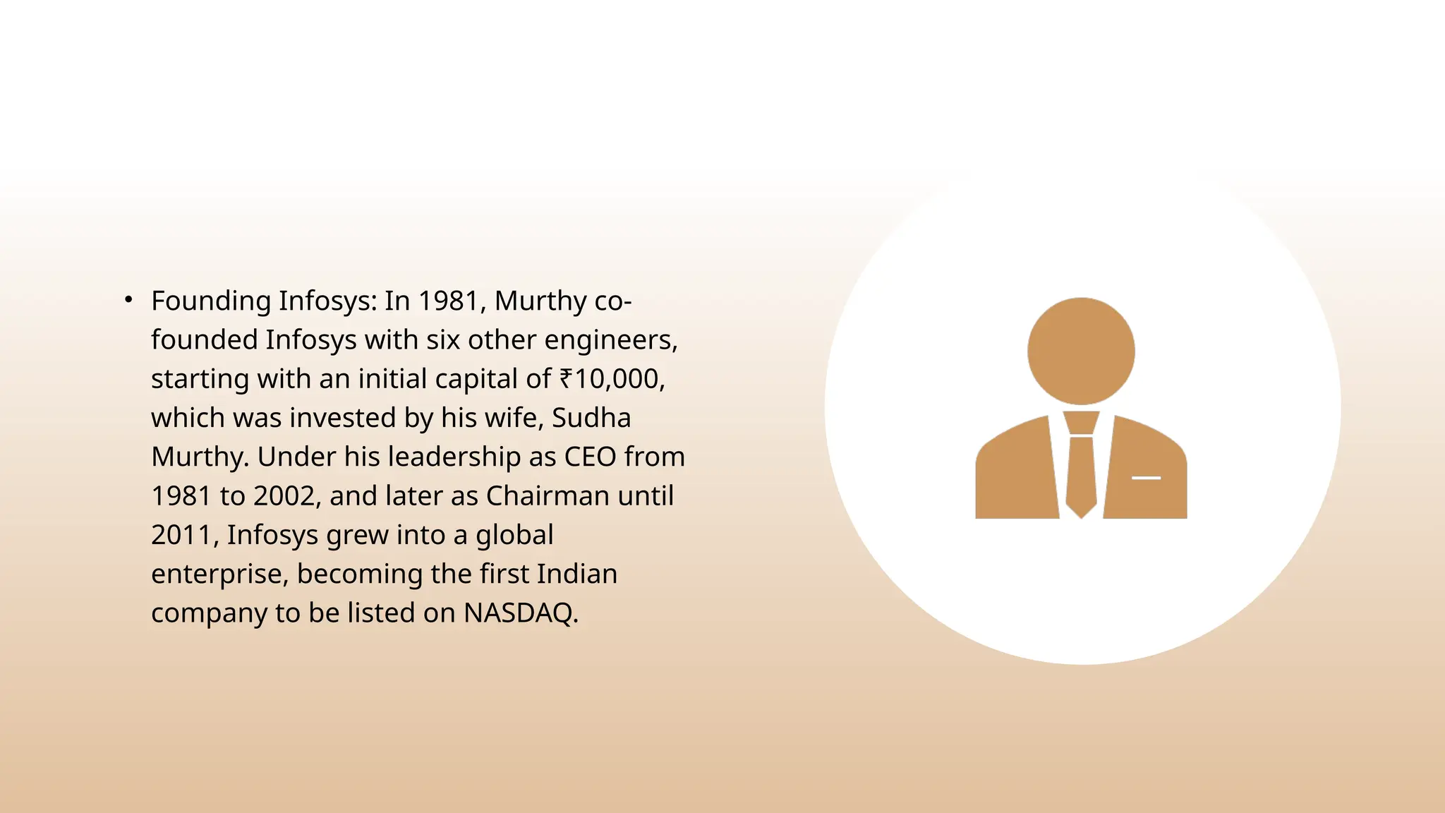 • Founding Infosys: In 1981, Murthy co-
founded Infosys with six other engineers,
starting with an initial capital of ₹10,000,
which was invested by his wife, Sudha
Murthy. Under his leadership as CEO from
1981 to 2002, and later as Chairman until
2011, Infosys grew into a global
enterprise, becoming the first Indian
company to be listed on NASDAQ.
 