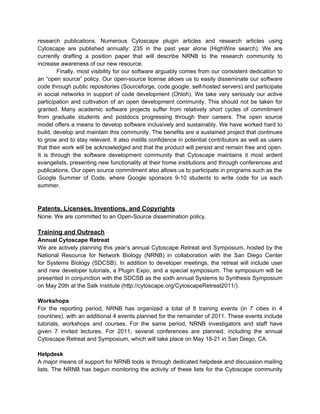 research publications. Numerous Cytoscape plugin articles and research articles using
Cytoscape are published annually: 235 in the past year alone (HighWire search). We are
currently drafting a position paper that will describe NRNB to the research community to
increase awareness of our new resource.
        Finally, most visibility for our software arguably comes from our consistent dedication to
an “open source” policy. Our open-source license allows us to easily disseminate our software
code through public repositories (Sourceforge, code.google, self-hosted servers) and participate
in social networks in support of code development (Ohloh). We take very seriously our active
participation and cultivation of an open development community. This should not be taken for
granted. Many academic software projects suffer from relatively short cycles of commitment
from graduate students and postdocs progressing through their careers. The open source
model offers a means to develop software inclusively and sustainably. We have worked hard to
build, develop and maintain this community. The benefits are a sustained project that continues
to grow and to stay relevant. It also instills confidence in potential contributors as well as users
that their work will be acknowledged and that the product will persist and remain free and open.
It is through the software development community that Cytoscape maintains it most ardent
evangelists, presenting new functionality at their home institutions and through conferences and
publications. Our open source commitment also allows us to participate in programs such as the
Google Summer of Code, where Google sponsors 9-10 students to write code for us each
summer.



Patents, Licenses, Inventions, and Copyrights
None. We are committed to an Open-Source dissemination policy.

Training and Outreach
Annual Cytoscape Retreat
We are actively planning this year’s annual Cytoscape Retreat and Symposium, hosted by the
National Resource for Network Biology (NRNB) in collaboration with the San Diego Center
for Systems Biology (SDCSB). In addition to developer meetings, the retreat will include user
and new developer tutorials, a Plugin Expo, and a special symposium. The symposium will be
presented in conjunction with the SDCSB as the sixth annual Systems to Synthesis Symposium
on May 20th at the Salk Institute (http://cytoscape.org/CytoscapeRetreat2011/).

Workshops
For the reporting period, NRNB has organized a total of 8 training events (in 7 cities in 4
countries), with an additional 4 events planned for the remainder of 2011. These events include
tutorials, workshops and courses. For the same period, NRNB investigators and staff have
given 7 invited lectures. For 2011, several conferences are planned, including the annual
Cytoscape Retreat and Symposium, which will take place on May 18-21 in San Diego, CA.

Helpdesk
A major means of support for NRNB tools is through dedicated helpdesk and discussion mailing
lists. The NRNB has begun monitoring the activity of these lists for the Cytoscape community
 