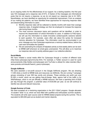 as an ongoing metric for the effectiveness of our support. As a starting baseline, this first year
saw 723 messages and a response rate of 61%. A fraction of the messages are informational
posts that do not require a response, so we do not expect our response rate to hit 100%.
Nevertheless, we have identified an opportunity for substantial improvement. From an analysis
of our mailing list patterns, we have identified three approaches for improving response rates
and disseminating information to users:
       ● Monthly response rates will be collected to identify months with lower than average
           response rates. A targeted strategy can then be employed to increase the response
           rate during these months.
        ● The most common discussion topics and questions will be identified, in order to
           improve the dissemination of critical information to users. In addition to FAQ topics,
           we will use this information to create innovative context-specific solutions tailored
           to each question. For example, users often ask about the syntax for increased
           memory allocation for Cytoscape. This information could be communicated in an
           error message any time Cytoscape experiences a memory-related failure, before the
           user even formulates the question.
       ● We are automating the analysis of helpdesk activity so that weekly alerts can be sent
           to NRNB staff whenever an email goes unanswered. This will allow us to maximize
           our response rate and to quickly address gaps in our collective attention.

Social Media
We have initiated a social media effort for Cytoscape through a number of different tools
(http://www.cytoscape.org/community.html). For example, a Twitter account is used for quick
announcements (http://twitter.com/cytoscape) and YouTube is utilized for video tutorials (http://
www.youtube.com/results?search_query=cytoscape).

Google AdWords
We were awarded a non-profit account in the Google AdWords program. We are directing
>1,300 clicks a month to NRNB tools and resources via AdWords. We are running 7 campaign
groups consisting of over 500 key words and phrases. These activities are worth just over
$1,000 a month, which we are getting free-of-charge. Note: approx half of the traffic is for
WikiPathways, which is not yet officially a NRNB resource. We have a spending limit of $329
per day through this program, a potential value of $120,000 per year, so we will continue to
identify new ads and relevant resources.

Google Summer of Code
We were accepted as a mentoring organization in the 2011 GSoC program. Google allocated
10 student “slots” to us, which we have filled with qualified and enthusiastic summer students.
The students will write open source code for NRNB-related projects during the summer. This is
equivalent to $55,000 paid out as student and mentor stipends.
 