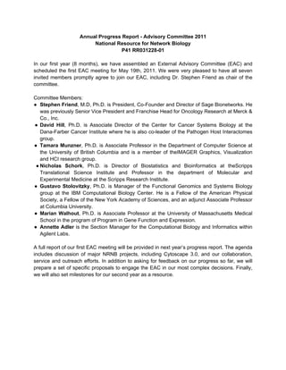 Annual Progress Report - Advisory Committee 2011
                         National Resource for Network Biology
                                    P41 RR031228-01

In our first year (8 months), we have assembled an External Advisory Committee (EAC) and
scheduled the first EAC meeting for May 19th, 2011. We were very pleased to have all seven
invited members promptly agree to join our EAC, including Dr. Stephen Friend as chair of the
committee.

Committee Members:
● Stephen Friend, M.D, Ph.D. is President, Co-Founder and Director of Sage Bionetworks. He
   was previously Senior Vice President and Franchise Head for Oncology Research at Merck &
   Co., Inc.
● David Hill, Ph.D. is Associate Director of the Center for Cancer Systems Biology at the
   Dana-Farber Cancer Institute where he is also co-leader of the Pathogen Host Interactomes
   group.
● Tamara Munzner, Ph.D. is Associate Professor in the Department of Computer Science at
   the University of British Columbia and is a member of theIMAGER Graphics, Visualization
   and HCI research group.
 ● Nicholas Schork, Ph.D. is Director of Biostatistics and Bioinformatics at theScripps
   Translational Science Institute and Professor in the department of Molecular and
   Experimental Medicine at the Scripps Research Institute.
● Gustavo Stolovitzky, Ph.D. is Manager of the Functional Genomics and Systems Biology
   group at the IBM Computational Biology Center. He is a Fellow of the American Physical
   Society, a Fellow of the New York Academy of Sciences, and an adjunct Associate Professor
   at Columbia University.
● Marian Walhout, Ph.D. is Associate Professor at the University of Massachusetts Medical
   School in the program of Program in Gene Function and Expression.
● Annette Adler is the Section Manager for the Computational Biology and Informatics within
   Agilent Labs.

A full report of our first EAC meeting will be provided in next year’s progress report. The agenda
includes discussion of major NRNB projects, including Cytoscape 3.0, and our collaboration,
service and outreach efforts. In addition to asking for feedback on our progress so far, we will
prepare a set of specific proposals to engage the EAC in our most complex decisions. Finally,
we will also set milestones for our second year as a resource.
 