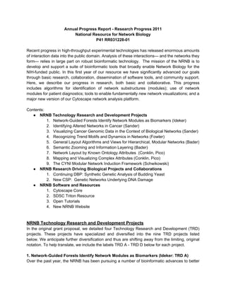 Annual Progress Report - Research Progress 2011
                         National Resource for Network Biology
                                    P41 RR031228-01

Recent progress in high-throughput experimental technologies has released enormous amounts
of interaction data into the public domain. Analysis of these interactions— and the networks they
form— relies in large part on robust bioinformatic technology. The mission of the NRNB is to
develop and support a suite of bioinformatic tools that broadly enable Network Biology for the
NIH-funded public. In this first year of our resource we have significantly advanced our goals
through basic research, collaboration, dissemination of software tools, and community support.
Here, we describe our progress in research, both basic and collaborative. This progress
includes algorithms for identification of network substructures (modules); use of network
modules for patient diagnostics; tools to enable fundamentally new network visualizations; and a
major new version of our Cytoscape network analysis platform.

Contents:
   ● NRNB Technology Research and Development Projects
          1. Network-Guided Forests Identify Network Modules as Biomarkers (Ideker)
          2. Identifying Altered Networks in Cancer (Sander)
          3. Visualizing Cancer Genomic Data in the Context of Biological Networks (Sander)
          4. Recognizing Trend Motifs and Dynamics in Networks (Fowler)
          5. General Layout Algorithms and Views for Hierarchical, Modular Networks (Bader)
          6. Semantic Zooming and Information Layering (Bader)
          7. Network Layout by Known Ontology Attributes (Conklin, Pico)
          8. Mapping and Visualizing Complex Attributes (Conklin, Pico)
          9. The CYNI Modular Network Induction Framework (Schwikowski)
   ● NRNB Research Driving Biological Projects and Collaborations
          1. Continuing DBP: Synthetic Genetic Analysis of Budding Yeast
          2. New CSP: Genetic Networks Underlying DNA Damage
   ● NRNB Software and Resources
          1. Cytoscape Core
          2. SDSC Triton Resource
          3. Open Tutorials
          4. New NRNB Website



NRNB Technology Research and Development Projects
In the original grant proposal, we detailed four Technology Research and Development (TRD)
projects. These projects have specialized and diversified into the nine TRD projects listed
below. We anticipate further diversification and thus are shifting away from the limiting, original
notation. To help translate, we include the labels TRD A - TRD D below for each project.

1. Network-Guided Forests Identify Network Modules as Biomarkers (Ideker: TRD A)
Over the past year, the NRNB has been pursuing a number of bioinformatic advances to better
 