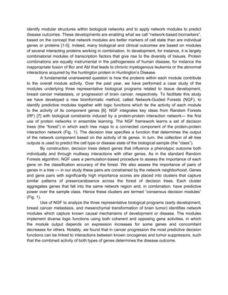 identify modular structures within biological networks and to apply network modules to predict
disease outcomes. These developments are enabling what we call “network-based biomarkers”,
based on the concept that network modules are better markers of cell state than are individual
genes or proteins [1-5]. Indeed, many biological and clinical outcomes are based on modules
of several interacting proteins working in combination. In development, for instance, it is largely
combinatorial modules of transcription factors that give rise to the diversity of tissues. Protein
combinations are equally instrumental in the pathogenesis of human disease, for instance the
inappropriate fusion of Bcr and Abl that leads to chronic myelogenous leukemia or the abnormal
interactions acquired by the huntington protein in Huntington’s Disease.
        A fundamental unanswered question is how the proteins within each module contribute
to the overall module activity. Over the past year, we have performed a case study of the
modules underlying three representative biological programs related to tissue development,
breast cancer metastasis, or progression of brain cancer, respectively. To facilitate this study
we have developed a new bioinformatic method, called Network-Guided Forests (NGF), to
identify predictive modules together with logic functions which tie the activity of each module
to the activity of its component genes [6]. NGF integrates key ideas from Random Forests
(RF) [7] with biological constraints induced by a protein-protein interaction network— the first
use of protein networks in ensemble learning. The NGF framework learns a set of decision
trees (the “forest”) in which each tree maps to a connected component of the protein-protein
interaction network (Fig. 1). The decision tree specifies a function that determines the output
of the network component based on the activity of its genes. In turn, the collection of all tree
outputs is used to predict the cell type or disease state of the biological sample (the “class”).
        By construction, decision trees detect genes that influence a phenotypic outcome both
individually and through multiway interactions with other genes. As in the standard Random
Forests algorithm, NGF uses a permutation-based procedure to assess the importance of each
gene on the classification accuracy of the forest. We also assess the importance of pairs of
genes in a tree — in our study these pairs are constrained by the network neighborhood. Genes
and gene pairs with significantly high importance scores are placed into clusters that capture
similar patterns of presence/absence across the forest of decision trees. Each cluster
aggregates genes that fall into the same network region and, in combination, have predictive
power over the sample class. Hence these clusters are termed “consensus decision modules”
(Fig. 1).
        Use of NGF to analyze the three representative biological programs (early development,
breast cancer metastasis, and mesenchymal transformation of brain tumor) identifies network
modules which capture known causal mechanisms of development or disease. The modules
implement diverse logic functions using both coherent and opposing gene activities, in which
the module output depends on expression increases for some genes and concomitant
decreases for others. Notably, we found that in cancer progression the most predictive decision
functions can be linked to interactions between known oncogenes and tumor suppressors, such
that the combined activity of both types of genes determines the disease outcome.
 