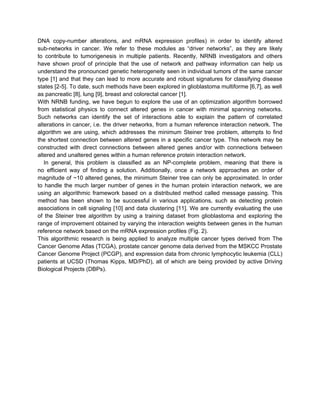 DNA copy-number alterations, and mRNA expression profiles) in order to identify altered
sub-networks in cancer. We refer to these modules as “driver networks”, as they are likely
to contribute to tumorigenesis in multiple patients. Recently, NRNB investigators and others
have shown proof of principle that the use of network and pathway information can help us
understand the pronounced genetic heterogeneity seen in individual tumors of the same cancer
type [1] and that they can lead to more accurate and robust signatures for classifying disease
states [2-5]. To date, such methods have been explored in glioblastoma multiforme [6,7], as well
as pancreatic [8], lung [9], breast and colorectal cancer [1].
With NRNB funding, we have begun to explore the use of an optimization algorithm borrowed
from statistical physics to connect altered genes in cancer with minimal spanning networks.
Such networks can identify the set of interactions able to explain the pattern of correlated
alterations in cancer, i.e. the driver networks, from a human reference interaction network. The
algorithm we are using, which addresses the minimum Steiner tree problem, attempts to find
the shortest connection between altered genes in a specific cancer type. This network may be
constructed with direct connections between altered genes and/or with connections between
altered and unaltered genes within a human reference protein interaction network.
   In general, this problem is classified as an NP-complete problem, meaning that there is
no efficient way of finding a solution. Additionally, once a network approaches an order of
magnitude of ~10 altered genes, the minimum Steiner tree can only be approximated. In order
to handle the much larger number of genes in the human protein interaction network, we are
using an algorithmic framework based on a distributed method called message passing. This
method has been shown to be successful in various applications, such as detecting protein
associations in cell signaling [10] and data clustering [11]. We are currently evaluating the use
of the Steiner tree algorithm by using a training dataset from glioblastoma and exploring the
range of improvement obtained by varying the interaction weights between genes in the human
reference network based on the mRNA expression profiles (Fig. 2).
This algorithmic research is being applied to analyze multiple cancer types derived from The
Cancer Genome Atlas (TCGA), prostate cancer genome data derived from the MSKCC Prostate
Cancer Genome Project (PCGP), and expression data from chronic lymphocytic leukemia (CLL)
patients at UCSD (Thomas Kipps, MD/PhD), all of which are being provided by active Driving
Biological Projects (DBPs).
 