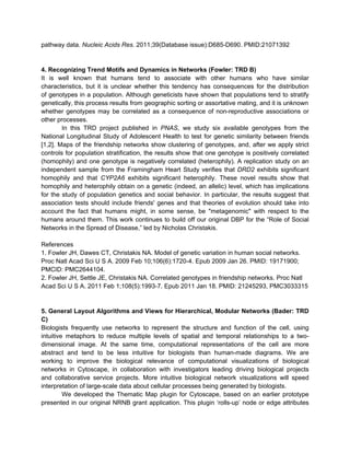 pathway data. Nucleic Acids Res. 2011;39(Database issue):D685-D690. PMID:21071392


4. Recognizing Trend Motifs and Dynamics in Networks (Fowler: TRD B)
It is well known that humans tend to associate with other humans who have similar
characteristics, but it is unclear whether this tendency has consequences for the distribution
of genotypes in a population. Although geneticists have shown that populations tend to stratify
genetically, this process results from geographic sorting or assortative mating, and it is unknown
whether genotypes may be correlated as a consequence of non-reproductive associations or
other processes.
        In this TRD project published in PNAS, we study six available genotypes from the
National Longitudinal Study of Adolescent Health to test for genetic similarity between friends
[1,2]. Maps of the friendship networks show clustering of genotypes, and, after we apply strict
controls for population stratification, the results show that one genotype is positively correlated
(homophily) and one genotype is negatively correlated (heterophily). A replication study on an
independent sample from the Framingham Heart Study verifies that DRD2 exhibits significant
homophily and that CYP2A6 exhibits significant heterophily. These novel results show that
homophily and heterophily obtain on a genetic (indeed, an allelic) level, which has implications
for the study of population genetics and social behavior. In particular, the results suggest that
association tests should include friends' genes and that theories of evolution should take into
account the fact that humans might, in some sense, be "metagenomic" with respect to the
humans around them. This work continues to build off our original DBP for the “Role of Social
Networks in the Spread of Disease,” led by Nicholas Christakis.

References
1. Fowler JH, Dawes CT, Christakis NA. Model of genetic variation in human social networks.
Proc Natl Acad Sci U S A. 2009 Feb 10;106(6):1720-4. Epub 2009 Jan 26. PMID: 19171900;
PMCID: PMC2644104.
2. Fowler JH, Settle JE, Christakis NA. Correlated genotypes in friendship networks. Proc Natl
Acad Sci U S A. 2011 Feb 1;108(5):1993-7. Epub 2011 Jan 18. PMID: 21245293, PMC3033315


5. General Layout Algorithms and Views for Hierarchical, Modular Networks (Bader: TRD
C)
Biologists frequently use networks to represent the structure and function of the cell, using
intuitive metaphors to reduce multiple levels of spatial and temporal relationships to a two-
dimensional image. At the same time, computational representations of the cell are more
abstract and tend to be less intuitive for biologists than human-made diagrams. We are
working to improve the biological relevance of computational visualizations of biological
networks in Cytoscape, in collaboration with investigators leading driving biological projects
and collaborative service projects. More intuitive biological network visualizations will speed
interpretation of large-scale data about cellular processes being generated by biologists.
         We developed the Thematic Map plugin for Cytoscape, based on an earlier prototype
presented in our original NRNB grant application. This plugin ‘rolls-up’ node or edge attributes
 