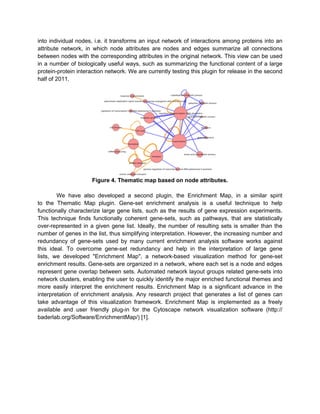 into individual nodes, i.e. it transforms an input network of interactions among proteins into an
attribute network, in which node attributes are nodes and edges summarize all connections
between nodes with the corresponding attributes in the original network. This view can be used
in a number of biologically useful ways, such as summarizing the functional content of a large
protein-protein interaction network. We are currently testing this plugin for release in the second
half of 2011.




                      Figure 4. Thematic map based on node attributes.

        We have also developed a second plugin, the Enrichment Map, in a similar spirit
to the Thematic Map plugin. Gene-set enrichment analysis is a useful technique to help
functionally characterize large gene lists, such as the results of gene expression experiments.
This technique finds functionally coherent gene-sets, such as pathways, that are statistically
over-represented in a given gene list. Ideally, the number of resulting sets is smaller than the
number of genes in the list, thus simplifying interpretation. However, the increasing number and
redundancy of gene-sets used by many current enrichment analysis software works against
this ideal. To overcome gene-set redundancy and help in the interpretation of large gene
lists, we developed "Enrichment Map", a network-based visualization method for gene-set
enrichment results. Gene-sets are organized in a network, where each set is a node and edges
represent gene overlap between sets. Automated network layout groups related gene-sets into
network clusters, enabling the user to quickly identify the major enriched functional themes and
more easily interpret the enrichment results. Enrichment Map is a significant advance in the
interpretation of enrichment analysis. Any research project that generates a list of genes can
take advantage of this visualization framework. Enrichment Map is implemented as a freely
available and user friendly plug-in for the Cytoscape network visualization software (http://
baderlab.org/Software/EnrichmentMap/) [1].
 