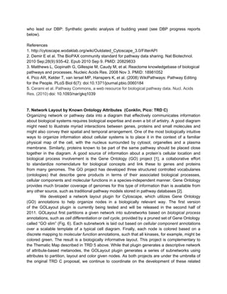 who lead our DBP: Synthetic genetic analysis of budding yeast (see DBP progress reports
below).

References
1. http://cytoscape.wodaklab.org/wiki/Outdated_Cytoscape_3.0/FilterAPI
2. Demir E et al. The BioPAX community standard for pathway data sharing. Nat Biotechnol.
2010 Sep;28(9):935-42. Epub 2010 Sep 9. PMID: 20829833
3. Matthews L, Gopinath G, Gillespie M, Caudy M, et al. Reactome knowledgebase of biological
pathways and processes. Nucleic Acids Res. 2008 Nov 3. PMID: 18981052
4. Pico AR, Kelder T, van Iersel MP, Hanspers K, et al. (2008) WikiPathways: Pathway Editing
for the People. PLoS Biol 6(7): doi:10.1371/journal.pbio.0060184
5. Cerami et al. Pathway Commons, a web resource for biological pathway data. Nucl. Acids
Res. (2010) doi: 10.1093/nar/gkq1039


7. Network Layout by Known Ontology Attributes (Conklin, Pico: TRD C)
Organizing network or pathway data into a diagram that effectively communicates information
about biological systems requires biological expertise and even a bit of artistry. A good diagram
might need to illustrate myriad interactions between genes, proteins and small molecules and
might also convey their spatial and temporal arrangement. One of the most biologically intuitive
ways to organize information about cellular systems is to place it in the context of a familiar
physical map of the cell, with the nucleus surrounded by cytosol, organelles and a plasma
membrane. Similarly, proteins known to be part of the same pathway should be placed close
together in the diagram. A good source of information about a protein’s cellular location and
biological process involvement is the Gene Ontology (GO) project [1], a collaborative effort
to standardize nomenclature for biological concepts and link these to genes and proteins
from many genomes. The GO project has developed three structured controlled vocabularies
(ontologies) that describe gene products in terms of their associated biological processes,
cellular components and molecular functions in a species-independent manner. Gene Ontology
provides much broader coverage of genomes for this type of information than is available from
any other source, such as traditional pathway models stored in pathway databases [2].
         We developed a network layout plugin for Cytoscape, which utilizes Gene Ontology
(GO) annotations to help organize nodes in a biologically relevant way. The first version
of the GOLayout plugin is currently being tested and will be released in the second half of
2011. GOLayout first partitions a given network into subnetworks based on biological process
annotations, such as cell differentiation or cell cycle, provided by a pruned set of Gene Ontology
called “GO slim” (Fig. 6). Each subnetwork is laid out based on cellular component annotations
over a scalable template of a typical cell diagram. Finally, each node is colored based on a
discrete mapping to molecular function annotations, such that all kinases, for example, might be
colored green. The result is a biologically informative layout. This project is complementary to
the Thematic Map described in TRD 5 above. While that plugin generates a descriptive network
of attribute-based metanodes, the GOLayout plugin generates a series of subnetworks using
attributes to partition, layout and color given nodes. As both projects are under the umbrella of
the original TRD C proposal, we continue to coordinate on the development of these related
 