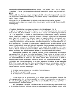 intervention by antisense-mediated alternative splicing. Curr Opin Mol Ther 11, 124-32 (2009).
2. Venables, J.P. et al. Cancer-associated regulation of alternative splicing. Nat Struct Mol Biol
(2009).
3. Chang, J.S. et al. Pathway analysis of single-nucleotide polymorphisms potentially associated
with glioblastoma multiforme susceptibility using random forests. Cancer Epidemiol Biomarkers
Prev 17, 1368-73 (2008).
4. Hoffman, A.E. et al. Clock-cancer connection in non-Hodgkin's lymphoma: a genetic
association study and pathway analysis of the circadian gene cryptochrome 2. Cancer Res 69,
3605-13 (2009).


9. The CYNI Modular Network Induction Framework (Schwikowski: TRD D)
In spite of steady progress in the development of methods that automatically learn network
structure from data, these methods have not yet found broader use in the biological literature.
The CYNI project aims to provide an easy-to-use interface for network inference algorithms
making data-driven analysis of biological problems (including clustering and classification
tasks, hypothesis generation from data, and support for experiment design) amenable to users
of the Cytoscape software platform. It will also provide method developers with supporting
functionality and technical infrastructure that makes it straightforward to distribute software to a
wide community. For tool users, the unified interface will permit easy access to a large number
state-of-the-art methods allowing for the rapid adaptation of existing data-processing workflows
to new biological problems or the integration of novel tools in direct comparison with extant
methods. We will use reference implementations of tools that demonstrate the new interface to
method developers, and provide examples of their use in biological application projects.
         Classification, clustering and network induction provide conceptually homogeneous
approaches with a wide range of practical applications. A large number of variations exist, for
instance with respect to the choice of particular algorithms, the distance/similarity measures
and the standardization of input data. For optimal results, these choices must be made in
compliance with desired properties of the results and are thus application-dependent. To retain
the flexibility and extensibility required for a widely applicable framework, we are developing
CYNI with a modular approach that allows functionality to be shared between tasks and allows
tailoring of application-specific workflows from predefined building blocks. Specifically, the
network induction consist of three stages:

   1. An edge assessment using an information-theoretic measure
   2. A pathway aggregation step
   3. A component for experiment selection

        These stages can be supplemented by an optional pre-processing step. Moreover, the
pathway aggregation step can be configured to harmonize with various edge scoring measures
(the default setting being adapted to a general-purpose method that does not put restrictions on
the interpretation of the edge weights).
        We have applied this design to a network induction and experiment design methodology
for de-novo identification of pathways from large-scale data within the BaSysBio project, which
 