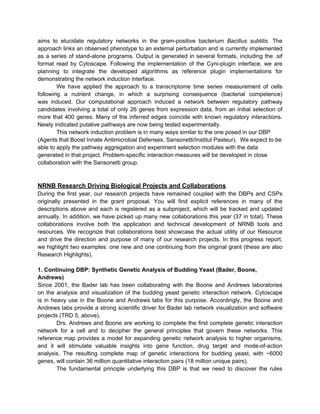 aims to elucidate regulatory networks in the gram-positive bacterium Bacillus subtilis. The
approach links an observed phenotype to an external perturbation and is currently implemented
as a series of stand-alone programs. Output is generated in several formats, including the .sif
format read by Cytoscape. Following the implementation of the Cyni-plugin interface, we are
planning to integrate the developed algorithms as reference plugin implementations for
demonstrating the network induction interface.
        We have applied the approach to a transcriptome time series measurement of cells
following a nutrient change, in which a surprising consequence (bacterial competence)
was induced. Our computational approach induced a network between regulatory pathway
candidates involving a total of only 26 genes from expression data, from an initial selection of
more that 400 genes. Many of the inferred edges coincide with known regulatory interactions.
Newly indicated putative pathways are now being tested experimentally.
        This network induction problem is in many ways similar to the one posed in our DBP
(Agents that Boost Innate Antimicrobial Defenses, Sansonetti/Institut Pasteur). We expect to be
able to apply the pathway aggregation and experiment selection modules with the data
generated in that project. Problem-specific interaction measures will be developed in close
collaboration with the Sansonetti group.



NRNB Research Driving Biological Projects and Collaborations
During the first year, our research projects have remained coupled with the DBPs and CSPs
originally presented in the grant proposal. You will find explicit references in many of the
descriptions above and each is registered as a subproject, which will be tracked and updated
annually. In addition, we have picked up many new collaborations this year (37 in total). These
collaborations involve both the application and technical development of NRNB tools and
resources. We recognize that collaborations best showcase the actual utility of our Resource
and drive the direction and purpose of many of our research projects. In this progress report,
we highlight two examples: one new and one continuing from the original grant (these are also
Research Highlights).

1. Continuing DBP: Synthetic Genetic Analysis of Budding Yeast (Bader, Boone,
Andrews)
Since 2001, the Bader lab has been collaborating with the Boone and Andrews laboratories
on the analysis and visualization of the budding yeast genetic interaction network. Cytoscape
is in heavy use in the Boone and Andrews labs for this purpose. Accordingly, the Boone and
Andrews labs provide a strong scientific driver for Bader lab network visualization and software
projects (TRD 5, above).
        Drs. Andrews and Boone are working to complete the first complete genetic interaction
network for a cell and to decipher the general principles that govern these networks. This
reference map provides a model for expanding genetic network analysis to higher organisms,
and it will stimulate valuable insights into gene function, drug target and mode-of-action
analysis. The resulting complete map of genetic interactions for budding yeast, with ~6000
genes, will contain 36 million quantitative interaction pairs (18 million unique pairs).
        The fundamental principle underlying this DBP is that we need to discover the rules
 