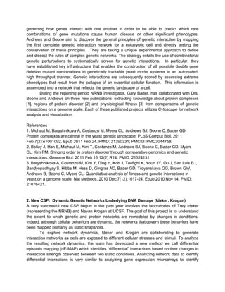 governing how genes interact with one another in order to be able to predict which rare
combinations of gene mutations cause human disease or other significant phenotypes.
Andrews and Boone aim to discover the general principles of genetic interaction by mapping
the first complete genetic interaction network for a eukaryotic cell and directly testing the
conservation of these principles. They are taking a unique experimental approach to define
and dissect the rules of complex genetic networks. The strategy entails the use of combinatorial
genetic perturbations to systematically screen for genetic interactions. In particular, they
have established key infrastructure that enables the construction of all possible double gene
deletion mutant combinations in genetically tractable yeast model systems in an automated,
high throughput manner. Genetic interactions are subsequently scored by assessing extreme
phenotypes that result from the collapse of an essential cellular function. This information is
assembled into a network that reflects the genetic landscape of a cell.
        During the reporting period NRNB investigator, Gary Bader, has collaborated with Drs.
Boone and Andrews on three new publications, extracting knowledge about protein complexes
[1], regions of protein disorder [2] and physiological fitness [3] from comparisons of genetic
interactions on a genome scale. Each of these published projects utilizes Cytoscape for network
analysis and visualization.

References
1. Michaut M, Baryshnikova A, Costanzo M, Myers CL, Andrews BJ, Boone C, Bader GD.
Protein complexes are central in the yeast genetic landscape. PLoS Comput Biol. 2011
Feb;7(2):e1001092. Epub 2011 Feb 24. PMID: 21390331; PMCID: PMC3044758.
2. Bellay J, Han S, Michaut M, Kim T, Costanzo M, Andrews BJ, Boone C, Bader GD, Myers
CL, Kim PM. Bringing order to protein disorder through comparative genomics and genetic
interactions. Genome Biol. 2011 Feb 16;12(2):R14. PMID: 21324131.
3. Baryshnikova A, Costanzo M, Kim Y, Ding H, Koh J, Toufighi K, Youn JY, Ou J, San Luis BJ,
Bandyopadhyay S, Hibbs M, Hess D, Gingras AC, Bader GD, Troyanskaya OG, Brown GW,
Andrews B, Boone C, Myers CL. Quantitative analysis of fitness and genetic interactions in
yeast on a genome scale. Nat Methods. 2010 Dec;7(12):1017-24. Epub 2010 Nov 14. PMID:
21076421.


2. New CSP: Dynamic Genetic Networks Underlying DNA Damage (Ideker, Krogan)
A very successful new CSP begun in the past year involves the laboratories of Trey Ideker
(representing the NRNB) and Nevan Krogan at UCSF. The goal of this project is to understand
the extent to which genetic and protein networks are remodeled by changes in conditions.
Indeed, although cellular behaviors are dynamic, the networks that govern these behaviors have
been mapped primarily as static snapshots.
        To explore network dynamics, Ideker and Krogan are collaborating to generate
interaction networks as cells are exposed to different cellular stresses and stimuli. To analyze
the resulting network dynamics, the team has developed a new method we call differential
epistasis mapping (dE-MAP) which identifies “differential” interactions based on their changes in
interaction strength observed between two static conditions. Analyzing network data to identify
differential interactions is very similar to analyzing gene expression microarrays to identify
 