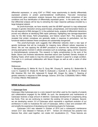 differential expression, or using ICAT or ITRAC mass spectrometry to identify differentially
expressed proteins or protein post-translational modifications. Two-color microarrays
revolutionized gene expression analysis because they permitted direct comparison of two
conditions and thus identification of differentially expressed genes. In the same way, we feel
that differential analysis will be key to extracting the major response pathways encoded by a
large biological network.
        As proof-of-principle, we have recently used the dE-MAP approach to map widespread
changes in genetic interaction among yeast kinases, phosphatases, and transcription factors as
the cell responds to DNA damage [1]. In the published study, analysis of differential interactions
proved very effective at identifying DNA repair pathways, highlighting new damage-dependent
roles for the Slt2 kinase, Pph3 phosphatase, and histone variant Htz1. This analysis also
revealed that protein complexes are generally stable in response to perturbation, but the
functional relations between these complexes are substantially reorganized.
        This proof-of-principle work suggests that differential networks chart a new type of
genetic landscape that will be invaluable for mapping many different cellular responses to
stimuli. We are now applying the dE-MAP procedure to examine the interaction dynamics
among yeast genes involved in cellular processes such as autophagy, aging, and the response
to chemotherapeutic compounds. This research is highly complimentary to the work of the
Bader, Boone and Andrews laboratories described above (see Synthetic Genetic Analysis of
Budding Yeast), which seeks to map the entire genetic network in yeast for a single condition.
This work is in continued collaboration with Nevan Krogan as well as with a cadre of other
investigators.

References
1. Bandyopadhyay S, Mehta M, Kuo D, Sung MK, Chuang R, Jaehnig EJ, Bodenmiller B,
Licon K, Copeland W, Shales M, Fiedler D, Dutkowski J, Guénolé A, van Attikum H, Shokat
KM, Kolodner RD, Huh WK, Aebersold R, Keogh MC, Krogan NJ, Ideker T. Rewiring of
genetic networks in response to DNA damage. Science. 2010 Dec 3;330(6009):1385-9. PMID:
21127252; PMCID: PMC3006187.



NRNB Software and Resources

1. Cytoscape Core
Cytoscape (http://cytoscape.org) is a core research tool either used by the majority of projects
and collaborations engaged by the NRNB. As such, the development and maintenance of
Cytoscape receives a large amount of attention. Cytoscape development is progressing along
two fronts. First, we are continuing to maintain the existing 2.8 series of releases. Second,
we are developing version 3.0 of Cytoscape which represents a significant evolution of our
architecture in order to modularize the core of Cytoscape, define a clear and consistent API,
and simplify the experience of developing and maintaining plugins for Cytoscape.
        Cytoscape 2.8.0 was released in October of 2010 and a subsequent maintenance
version 2.8.1 was released in February of 2011. Version 2.8 introduces two powerful new
features that, when used together, can create rich visualizations [1]. These features are
 