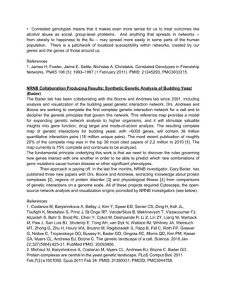 • Correlated genotypes means that it makes even more sense for us to treat outcomes like
alcohol abuse as social, group-level problems. And anything that spreads in networks --
from obesity to happiness to the flu -- may spread more easily in some parts of the human
population. There is a patchwork of localized susceptibility within networks, created by our
genes and the genes of those around us.

References
1. James H. Fowler, Jaime E. Settle, Nicholas A. Christakis. Correlated Genotypes in Friendship
Networks. PNAS 108 (5): 1993–1997 (1 February 2011). PMID: 21245293, PMC3033315.


NRNB Collaboration Producing Results: Synthetic Genetic Analysis of Budding Yeast
(Bader)
The Bader lab has been collaborating with the Boone and Andrews lab since 2001, including
analysis and visualization of the budding yeast genetic interaction network. Drs. Andrews and
Boone are working to complete the first complete genetic interaction network for a cell and to
decipher the general principles that govern this network. This reference map provides a model
for expanding genetic network analysis to higher organisms, and it will stimulate valuable
insights into gene function, drug target and mode-of-action analysis. The resulting complete
map of genetic interactions for budding yeast, with ~6000 genes, will contain 36 million
quantitative interaction pairs (18 million unique pairs). The most recent publication of roughly
20% of the complete map was in the top 30 most cited papers of 2.2 million in 2010 [1]. The
map currently is 75% complete and continues to be analyzed.
The fundamental principle underlying this work is that we need to discover the rules governing
how genes interact with one another in order to be able to predict which rare combinations of
gene mutations cause human disease or other significant phenotypes.
        Their approach is paying off. In the last five months, NRNB investigator, Gary Bader, has
published three new papers with Drs. Boone and Andrews, extracting knowledge about protein
complexes [2], regions of protein disorder [3] and physiological fitness [4] from comparisons
of genetic interactions on a genome scale. All of these projects required Cytoscape, the open-
source network analysis and visualization engine promoted by NRNB investigators (see below).

References
1. Costanzo M, Baryshnikova A, Bellay J, Kim Y, Spear ED, Sevier CS, Ding H, Koh JL,
Toufighi K, Mostafavi S, Prinz J, St Onge RP, VanderSluis B, Makhnevych T, Vizeacoumar FJ,
Alizadeh S, Bahr S, Brost RL, Chen Y, Cokol M, Deshpande R, Li Z, Lin ZY, Liang W, Marback
M, Paw J, San Luis BJ, Shuteriqi E, Tong AH, van Dyk N, Wallace IM, Whitney JA, Weirauch
MT, Zhong G, Zhu H, Houry WA, Brudno M, Ragibizadeh S, Papp B, Pál C, Roth FP, Giaever
G, Nislow C, Troyanskaya OG, Bussey H, Bader GD, Gingras AC, Morris QD, Kim PM, Kaiser
CA, Myers CL, Andrews BJ, Boone C. The genetic landscape of a cell. Science. 2010 Jan
22;327(5964):425-31. PubMed PMID: 20093466.
2. Michaut M, Baryshnikova A, Costanzo M, Myers CL, Andrews BJ, Boone C, Bader GD.
Protein complexes are central in the yeast genetic landscape. PLoS Comput Biol. 2011
Feb;7(2):e1001092. Epub 2011 Feb 24. PMID: 21390331; PMCID: PMC3044758.
 