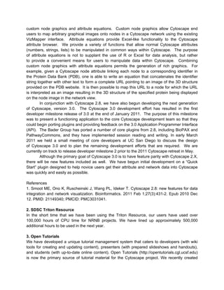 custom node graphics and attribute equations. Custom node graphics allow Cytoscape end
users to map arbitrary graphical images onto nodes in a Cytoscape network using the existing
VizMapper interface. Attribute equations provide Excel-like functionality to the Cytoscape
attribute browser. We provide a variety of functions that allow normal Cytoscape attributes
(numbers, strings, lists) to be manipulated in common ways within Cytoscape. The purpose
of attribute equations is not to supplant the use of R or Excel for data analysis, but rather
to provide a convenient means for users to manipulate data within Cytoscape. Combining
custom node graphics with attribute equations permits the generation of rich graphics. For
example, given a Cytoscape node attribute linking each node to a corresponding identifier in
the Protein Data Bank (PDB), one is able to write an equation that concatenates the identifier
string together with other text to form a complete URL pointing to an image of the 3D structure
provided on the PDB website. It is then possible to map this URL to a node for which the URL
is interpreted as an image resulting in the 3D structure of the specified protein being displayed
on the node image in the network view.
         In conjunction with Cytoscape 2.8, we have also begun developing the next generation
of Cytoscape, version 3.0. The Cytoscape 3.0 development effort has resulted in the first
developer milestone release of 3.0 at the end of January 2011. The purpose of this milestone
was to present a functioning application to the core Cytoscape development team so that they
could begin porting plugins and providing feedback on the 3.0 Application Programmer Interface
(API). The Bader Group has ported a number of core plugins from 2.8, including BioPAX and
PathwayCommons, and they have implemented session reading and writing. In early March
2011 we held a small meeting of core developers at UC San Diego to discuss the design
of Cytoscape 3.0 and to plan the remaining development efforts that are required. We are
currently on track to release developer milestone 2 prior to the 2011 Cytoscape retreat in May.
         Although the primary goal of Cytoscape 3.0 is to have feature parity with Cytoscape 2.X,
there will be new features included as well. We have begun initial development on a “Quick
Start” plugin designed to help novice users get their attribute and network data into Cytoscape
was quickly and easily as possible.

References
1. Smoot ME, Ono K, Ruscheinski J, Wang PL, Ideker T. Cytoscape 2.8: new features for data
integration and network visualization. Bioinformatics. 2011 Feb 1;27(3):431-2. Epub 2010 Dec
12. PMID: 21149340; PMCID: PMC3031041.

2. SDSC Triton Resource
In the short time that we have been using the Triton Resource, our users have used over
100,000 hours of CPU time for NRNB projects. We have lined up approximately 500,000
additional hours to be used in the next year.

3. Open Tutorials
We have developed a unique tutorial management system that caters to developers (with wiki
tools for creating and updating content), presenters (with prepared slideshows and handouts),
and students (with up-to-date online content). Open Tutorials (http://opentutorials.cgl.ucsf.edu)
is now the primary source of tutorial material for the Cytoscape project. We recently created
 