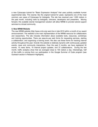 a new Cytoscape tutorial for "Basic Expression Analysis" that uses publicly available human
experimental data. This tutorial, like the original tutorial for yeast, represents one of the most
common use cases of Cytoscape for biologists. The site has received over 1,000 visitors in
the past month, including visits by biologists, clinicians, developers and presenters. Moving
forward, this scalable tutorial management solution will allow NRNB to provide tutorial support
services to a broad community.

4. New NRNB Website
The new NRNB website (http://www.nrnb.org) went live in late 2010 within a month of our award
announcement. The website is the main representation of the NRNB resource for collaborators
and researchers. The site includes information about available tools, resources, workshops
and training opportunities. There are easy-to-use web forms for requesting services, starting
a collaboration, and organizing a training event. We also use these forms for tracking internal
activity throughout the year. Overall, the website is relatively dynamic with continuously updated
events, news and community interactions. Over the past 5 months, we have registered 34
events, 15 news items, 19 internal project updates, and 37 collaborations. During the last
month, traffic analytics show that we averaged close to 100 visitors a day. Interestingly, half
of this traffic is coming from our participation in the Google Summer of Code program (see
Outreach section in Research Highlights).
 