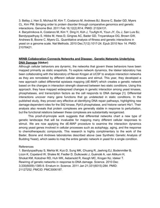 3. Bellay J, Han S, Michaut M, Kim T, Costanzo M, Andrews BJ, Boone C, Bader GD, Myers
CL, Kim PM. Bringing order to protein disorder through comparative genomics and genetic
interactions. Genome Biol. 2011 Feb 16;12(2):R14. PMID: 21324131.
4. Baryshnikova A, Costanzo M, Kim Y, Ding H, Koh J, Toufighi K, Youn JY, Ou J, San Luis BJ,
Bandyopadhyay S, Hibbs M, Hess D, Gingras AC, Bader GD, Troyanskaya OG, Brown GW,
Andrews B, Boone C, Myers CL. Quantitative analysis of fitness and genetic interactions in
yeast on a genome scale. Nat Methods. 2010 Dec;7(12):1017-24. Epub 2010 Nov 14. PMID:
21076421.


NRNB Collaboration Connects Networks and Disease: Genetic Networks Underlying
DNA Damage (Ideker)
Although cellular behaviors are dynamic, the networks that govern these behaviors have been
mapped primarily as static snapshots. To explore network dynamics, the Ideker laboratory has
been collaborating with the laboratory of Nevan Krogan at UCSF to analyze interaction networks
as they are remodeled by different cellular stresses and stimuli. This year, they developed a
new approach called differential epistasis mapping (dE-MAP) which creates a genetic network
based on the changes in interaction strength observed between two static conditions. Using this
approach, they have mapped widespread changes in genetic interaction among yeast kinases,
phosphatases, and transcription factors as the cell responds to DNA damage [1]. Differential
interactions uncover many gene functions that go undetected in static conditions. In the
published study, they proved very effective at identifying DNA repair pathways, highlighting new
damage-dependent roles for the Slt2 kinase, Pph3 phosphatase, and histone variant Htz1. Their
analysis also reveals that protein complexes are generally stable in response to perturbation,
but the functional relations between these complexes are substantially reorganized.
        This proof-of-principle work suggests that differential networks chart a new type of
genetic landscape that will be invaluable for mapping many different cellular responses to
stimuli. We are now applying the dE-MAP procedure to examine the interaction dynamics
among yeast genes involved in cellular processes such as autophagy, aging, and the response
to chemotherapeutic compounds. This research is highly complimentary to the work of the
Bader, Boone and Andrews laboratories described above (see Synthetic Genetic Analysis of
Budding Yeast), which seeks to map the entire genetic network in yeast for a single condition.

References
1. Bandyopadhyay S, Mehta M, Kuo D, Sung MK, Chuang R, Jaehnig EJ, Bodenmiller B,
Licon K, Copeland W, Shales M, Fiedler D, Dutkowski J, Guénolé A, van Attikum H,
Shokat KM, Kolodner RD, Huh WK, Aebersold R, Keogh MC, Krogan NJ, Ideker T.
Rewiring of genetic networks in response to DNA damage. Science. 2010 Dec
3;330(6009):1385-9. Erratum in: Science. 2011 Jan 21;331(6015):284. PMID:
21127252; PMCID: PMC3006187.
 