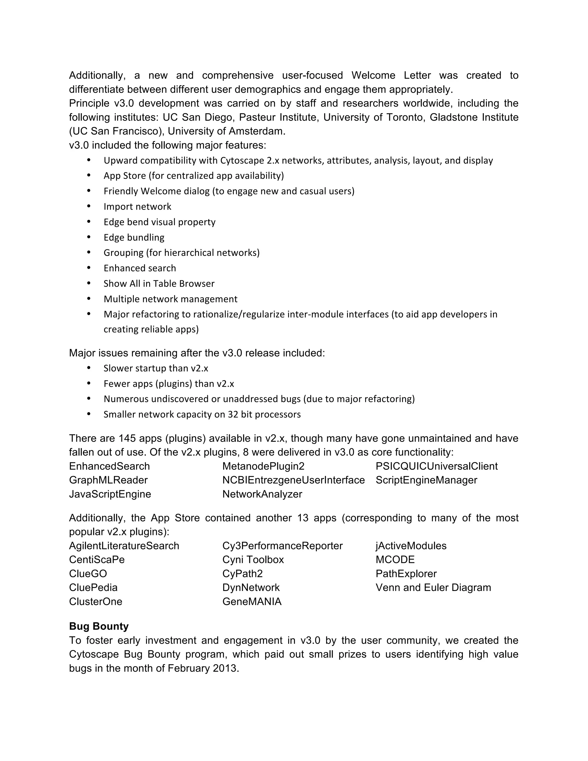 Additionally, a new and comprehensive user-focused Welcome Letter was created to
differentiate between different user demographics and engage them appropriately.
Principle v3.0 development was carried on by staff and researchers worldwide, including the
following institutes: UC San Diego, Pasteur Institute, University of Toronto, Gladstone Institute
(UC San Francisco), University of Amsterdam.
v3.0 included the following major features:
• Upward	
  compatibility	
  with	
  Cytoscape	
  2.x	
  networks,	
  attributes,	
  analysis,	
  layout,	
  and	
  display	
  
• App	
  Store	
  (for	
  centralized	
  app	
  availability)	
  
• Friendly	
  Welcome	
  dialog	
  (to	
  engage	
  new	
  and	
  casual	
  users)	
  
• Import	
  network	
  
• Edge	
  bend	
  visual	
  property	
  
• Edge	
  bundling	
  
• Grouping	
  (for	
  hierarchical	
  networks)	
  
• Enhanced	
  search	
  
• Show	
  All	
  in	
  Table	
  Browser	
  
• Multiple	
  network	
  management	
  
• Major	
  refactoring	
  to	
  rationalize/regularize	
  inter-­‐module	
  interfaces	
  (to	
  aid	
  app	
  developers	
  in	
  
creating	
  reliable	
  apps)	
  
Major issues remaining after the v3.0 release included:
• Slower	
  startup	
  than	
  v2.x	
  
• Fewer	
  apps	
  (plugins)	
  than	
  v2.x	
  
• Numerous	
  undiscovered	
  or	
  unaddressed	
  bugs	
  (due	
  to	
  major	
  refactoring)	
  
• Smaller	
  network	
  capacity	
  on	
  32	
  bit	
  processors	
  
There are 145 apps (plugins) available in v2.x, though many have gone unmaintained and have
fallen out of use. Of the v2.x plugins, 8 were delivered in v3.0 as core functionality:
EnhancedSearch
MetanodePlugin2
PSICQUICUniversalClient
GraphMLReader
NCBIEntrezgeneUserInterface ScriptEngineManager
JavaScriptEngine
NetworkAnalyzer
Additionally, the App Store contained another 13 apps (corresponding to many of the most
popular v2.x plugins):
AgilentLiteratureSearch
Cy3PerformanceReporter
jActiveModules
CentiScaPe
Cyni Toolbox
MCODE
ClueGO
CyPath2
PathExplorer
CluePedia
DynNetwork
Venn and Euler Diagram
ClusterOne
GeneMANIA
Bug Bounty
To foster early investment and engagement in v3.0 by the user community, we created the
Cytoscape Bug Bounty program, which paid out small prizes to users identifying high value
bugs in the month of February 2013.

 