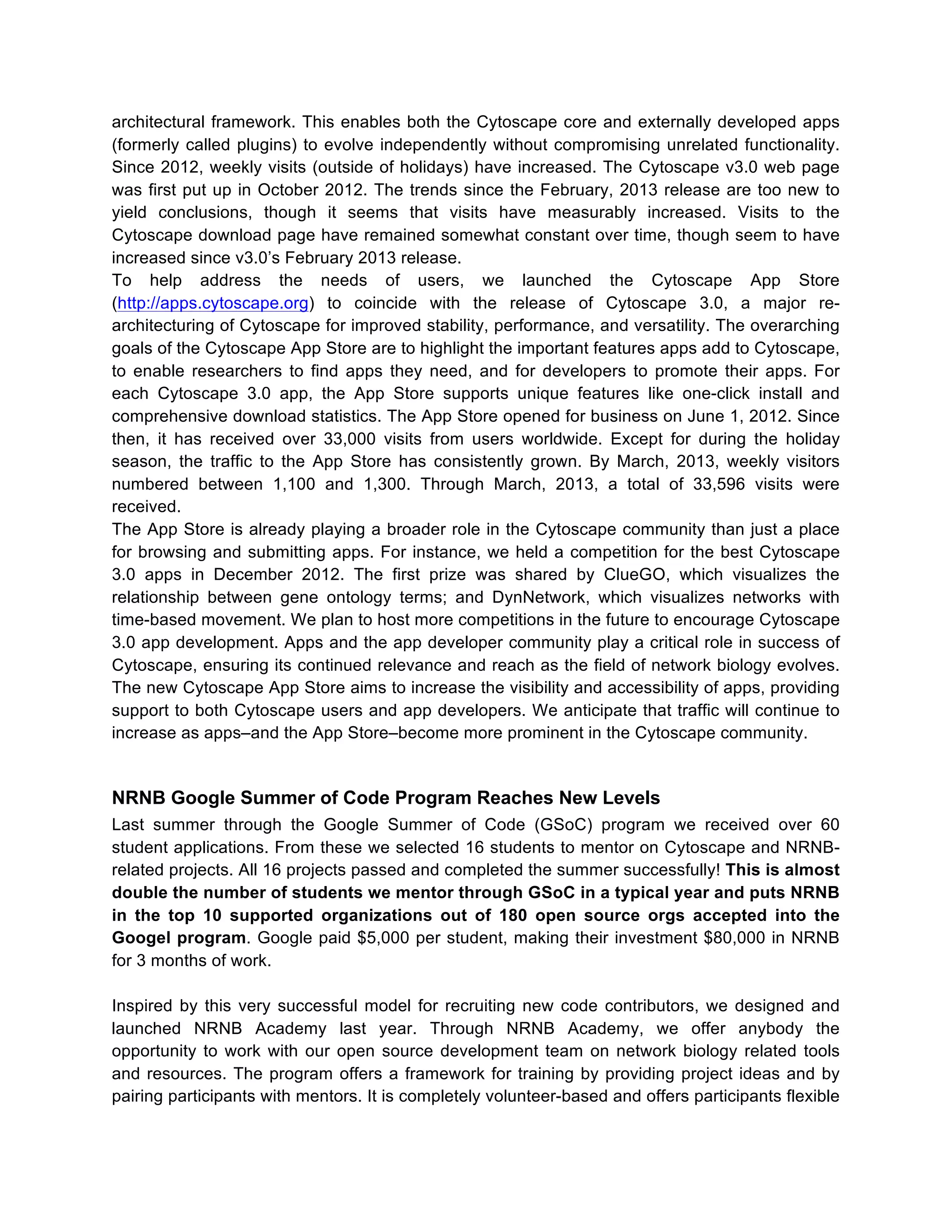 architectural framework. This enables both the Cytoscape core and externally developed apps
(formerly called plugins) to evolve independently without compromising unrelated functionality.
Since 2012, weekly visits (outside of holidays) have increased. The Cytoscape v3.0 web page
was first put up in October 2012. The trends since the February, 2013 release are too new to
yield conclusions, though it seems that visits have measurably increased. Visits to the
Cytoscape download page have remained somewhat constant over time, though seem to have
increased since v3.0’s February 2013 release.
To help address the needs of users, we launched the Cytoscape App Store
(http://apps.cytoscape.org) to coincide with the release of Cytoscape 3.0, a major rearchitecturing of Cytoscape for improved stability, performance, and versatility. The overarching
goals of the Cytoscape App Store are to highlight the important features apps add to Cytoscape,
to enable researchers to find apps they need, and for developers to promote their apps. For
each Cytoscape 3.0 app, the App Store supports unique features like one-click install and
comprehensive download statistics. The App Store opened for business on June 1, 2012. Since
then, it has received over 33,000 visits from users worldwide. Except for during the holiday
season, the traffic to the App Store has consistently grown. By March, 2013, weekly visitors
numbered between 1,100 and 1,300. Through March, 2013, a total of 33,596 visits were
received.
The App Store is already playing a broader role in the Cytoscape community than just a place
for browsing and submitting apps. For instance, we held a competition for the best Cytoscape
3.0 apps in December 2012. The first prize was shared by ClueGO, which visualizes the
relationship between gene ontology terms; and DynNetwork, which visualizes networks with
time-based movement. We plan to host more competitions in the future to encourage Cytoscape
3.0 app development. Apps and the app developer community play a critical role in success of
Cytoscape, ensuring its continued relevance and reach as the field of network biology evolves.
The new Cytoscape App Store aims to increase the visibility and accessibility of apps, providing
support to both Cytoscape users and app developers. We anticipate that traffic will continue to
increase as apps–and the App Store–become more prominent in the Cytoscape community.

NRNB Google Summer of Code Program Reaches New Levels
Last summer through the Google Summer of Code (GSoC) program we received over 60
student applications. From these we selected 16 students to mentor on Cytoscape and NRNBrelated projects. All 16 projects passed and completed the summer successfully! This is almost
double the number of students we mentor through GSoC in a typical year and puts NRNB
in the top 10 supported organizations out of 180 open source orgs accepted into the
Googel program. Google paid $5,000 per student, making their investment $80,000 in NRNB
for 3 months of work.
Inspired by this very successful model for recruiting new code contributors, we designed and
launched NRNB Academy last year. Through NRNB Academy, we offer anybody the
opportunity to work with our open source development team on network biology related tools
and resources. The program offers a framework for training by providing project ideas and by
pairing participants with mentors. It is completely volunteer-based and offers participants flexible

 
