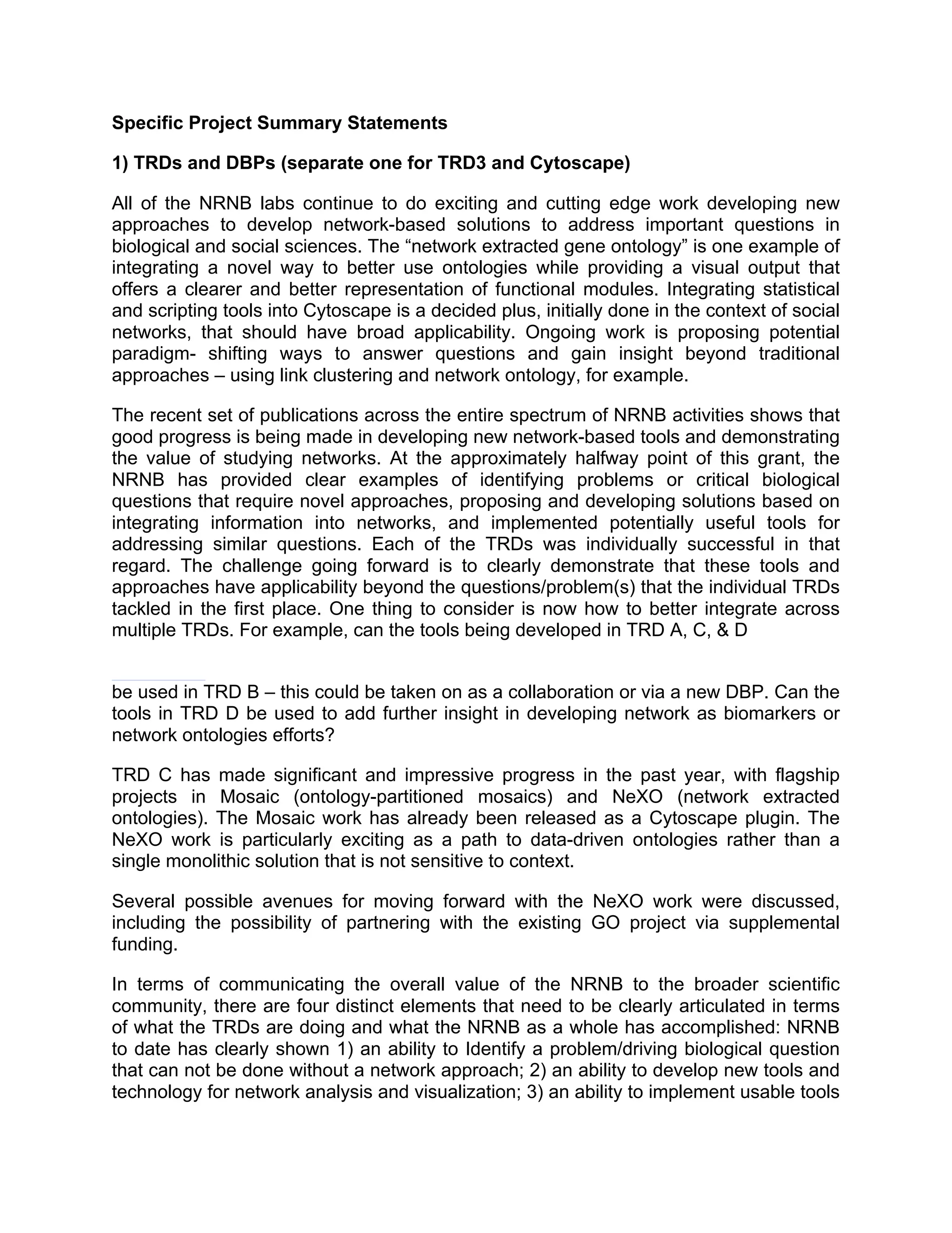 Specific Project Summary Statements
1) TRDs and DBPs (separate one for TRD3 and Cytoscape)
All of the NRNB labs continue to do exciting and cutting edge work developing new
approaches to develop network-based solutions to address important questions in
biological and social sciences. The “network extracted gene ontology” is one example of
integrating a novel way to better use ontologies while providing a visual output that
offers a clearer and better representation of functional modules. Integrating statistical
and scripting tools into Cytoscape is a decided plus, initially done in the context of social
networks, that should have broad applicability. Ongoing work is proposing potential
paradigm- shifting ways to answer questions and gain insight beyond traditional
approaches – using link clustering and network ontology, for example.
The recent set of publications across the entire spectrum of NRNB activities shows that
good progress is being made in developing new network-based tools and demonstrating
the value of studying networks. At the approximately halfway point of this grant, the
NRNB has provided clear examples of identifying problems or critical biological
questions that require novel approaches, proposing and developing solutions based on
integrating information into networks, and implemented potentially useful tools for
addressing similar questions. Each of the TRDs was individually successful in that
regard. The challenge going forward is to clearly demonstrate that these tools and
approaches have applicability beyond the questions/problem(s) that the individual TRDs
tackled in the first place. One thing to consider is now how to better integrate across
multiple TRDs. For example, can the tools being developed in TRD A, C, & D
be used in TRD B – this could be taken on as a collaboration or via a new DBP. Can the
tools in TRD D be used to add further insight in developing network as biomarkers or
network ontologies efforts?
TRD C has made significant and impressive progress in the past year, with flagship
projects in Mosaic (ontology-partitioned mosaics) and NeXO (network extracted
ontologies). The Mosaic work has already been released as a Cytoscape plugin. The
NeXO work is particularly exciting as a path to data-driven ontologies rather than a
single monolithic solution that is not sensitive to context.
Several possible avenues for moving forward with the NeXO work were discussed,
including the possibility of partnering with the existing GO project via supplemental
funding.
In terms of communicating the overall value of the NRNB to the broader scientific
community, there are four distinct elements that need to be clearly articulated in terms
of what the TRDs are doing and what the NRNB as a whole has accomplished: NRNB
to date has clearly shown 1) an ability to Identify a problem/driving biological question
that can not be done without a network approach; 2) an ability to develop new tools and
technology for network analysis and visualization; 3) an ability to implement usable tools

 