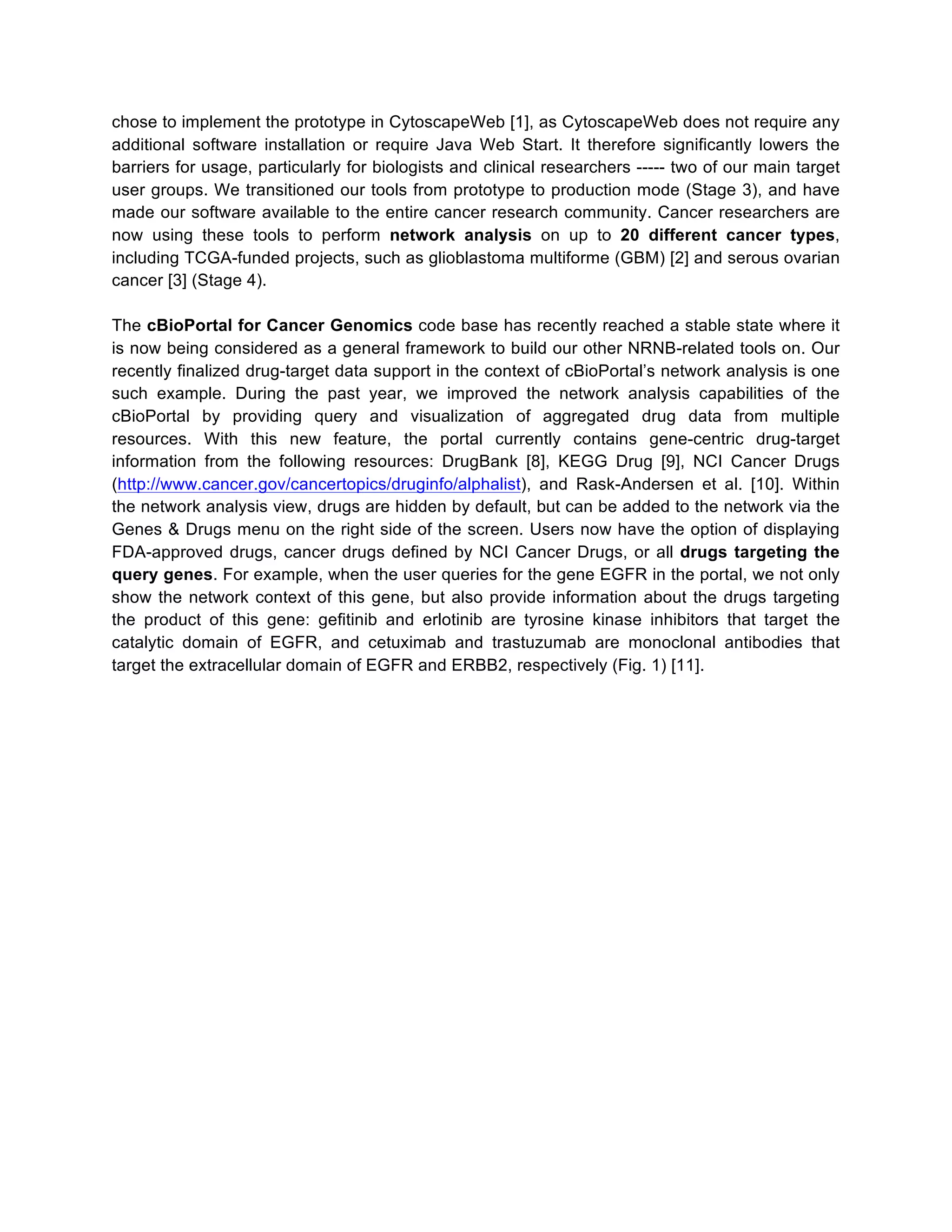 chose to implement the prototype in CytoscapeWeb [1], as CytoscapeWeb does not require any
additional software installation or require Java Web Start. It therefore significantly lowers the
barriers for usage, particularly for biologists and clinical researchers ----- two of our main target
user groups. We transitioned our tools from prototype to production mode (Stage 3), and have
made our software available to the entire cancer research community. Cancer researchers are
now using these tools to perform network analysis on up to 20 different cancer types,
including TCGA-funded projects, such as glioblastoma multiforme (GBM) [2] and serous ovarian
cancer [3] (Stage 4).
The cBioPortal for Cancer Genomics code base has recently reached a stable state where it
is now being considered as a general framework to build our other NRNB-related tools on. Our
recently finalized drug-target data support in the context of cBioPortal’s network analysis is one
such example. During the past year, we improved the network analysis capabilities of the
cBioPortal by providing query and visualization of aggregated drug data from multiple
resources. With this new feature, the portal currently contains gene-centric drug-target
information from the following resources: DrugBank [8], KEGG Drug [9], NCI Cancer Drugs
(http://www.cancer.gov/cancertopics/druginfo/alphalist), and Rask-Andersen et al. [10]. Within
the network analysis view, drugs are hidden by default, but can be added to the network via the
Genes & Drugs menu on the right side of the screen. Users now have the option of displaying
FDA-approved drugs, cancer drugs defined by NCI Cancer Drugs, or all drugs targeting the
query genes. For example, when the user queries for the gene EGFR in the portal, we not only
show the network context of this gene, but also provide information about the drugs targeting
the product of this gene: geﬁtinib and erlotinib are tyrosine kinase inhibitors that target the
catalytic domain of EGFR, and cetuximab and trastuzumab are monoclonal antibodies that
target the extracellular domain of EGFR and ERBB2, respectively (Fig. 1) [11].

 